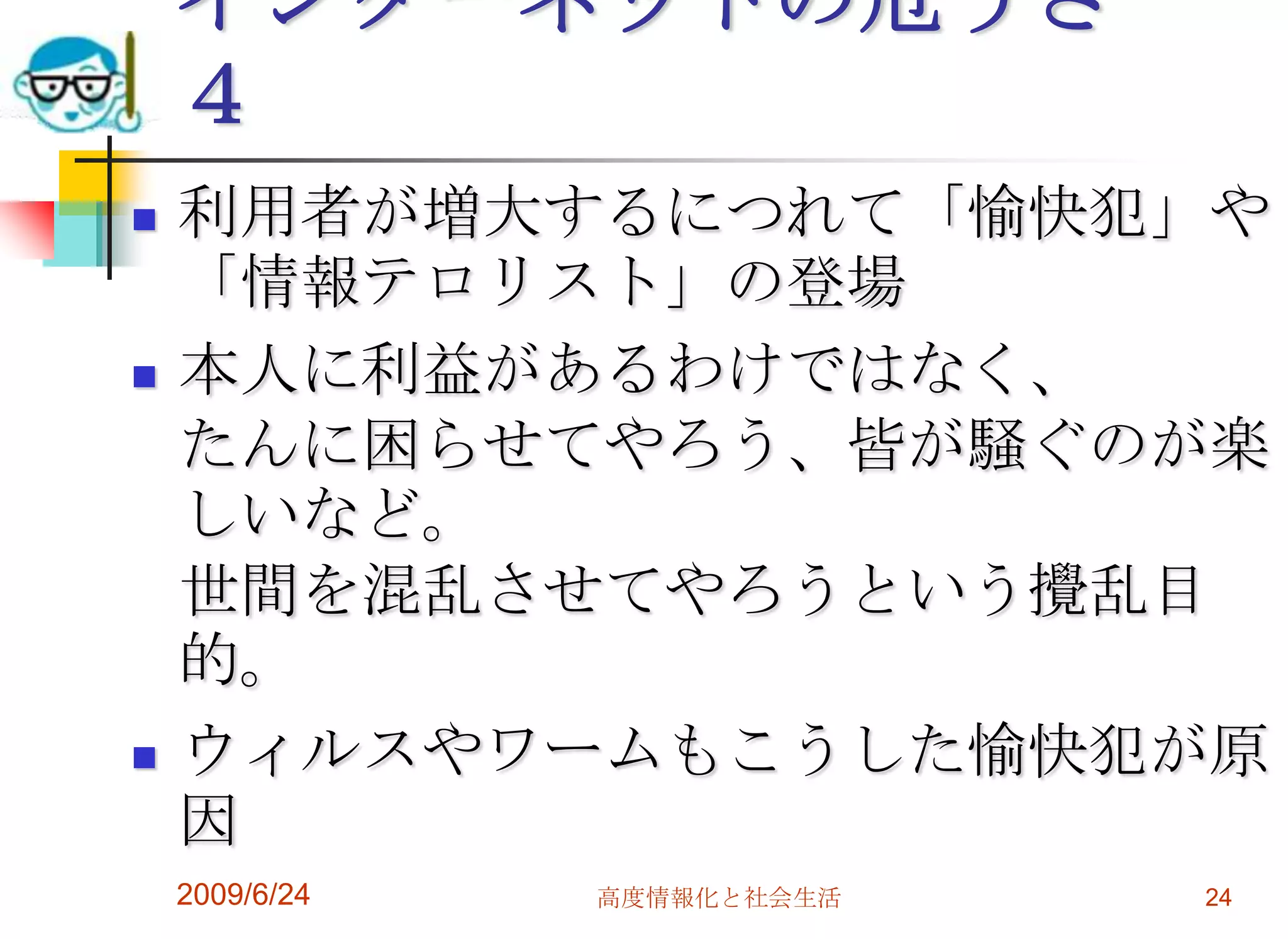 インターネットの危うさ　４利用者が増大するにつれて「愉快犯」や「情報テロリスト」の登場　　本人に利益があるわけではなく、たんに困らせてやろう、皆が騒ぐのが楽しいなど。世間を混乱させてやろうという攪乱目的。ウィルスやワームもこうした愉快犯が原因2009/6/24高度情報化と社会生活24