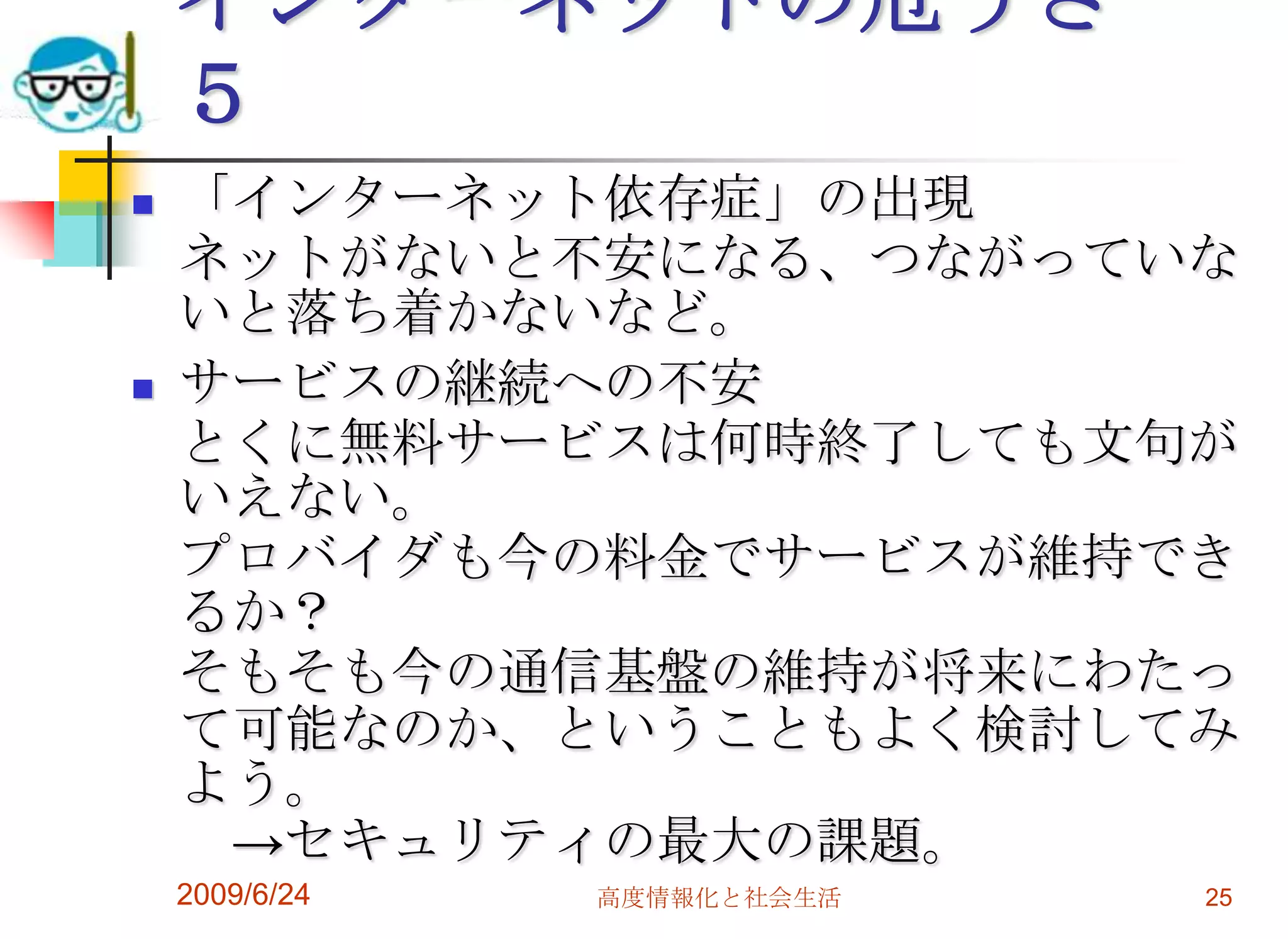 インターネットの危うさ　５「インターネット依存症」の出現ネットがないと不安になる、つながっていないと落ち着かないなど。サービスの継続への不安とくに無料サービスは何時終了しても文句がいえない。プロバイダも今の料金でサービスが維持できるか？そもそも今の通信基盤の維持が将来にわたって可能なのか、ということもよく検討してみよう。　->セキュリティの最大の課題。2009/6/24高度情報化と社会生活25