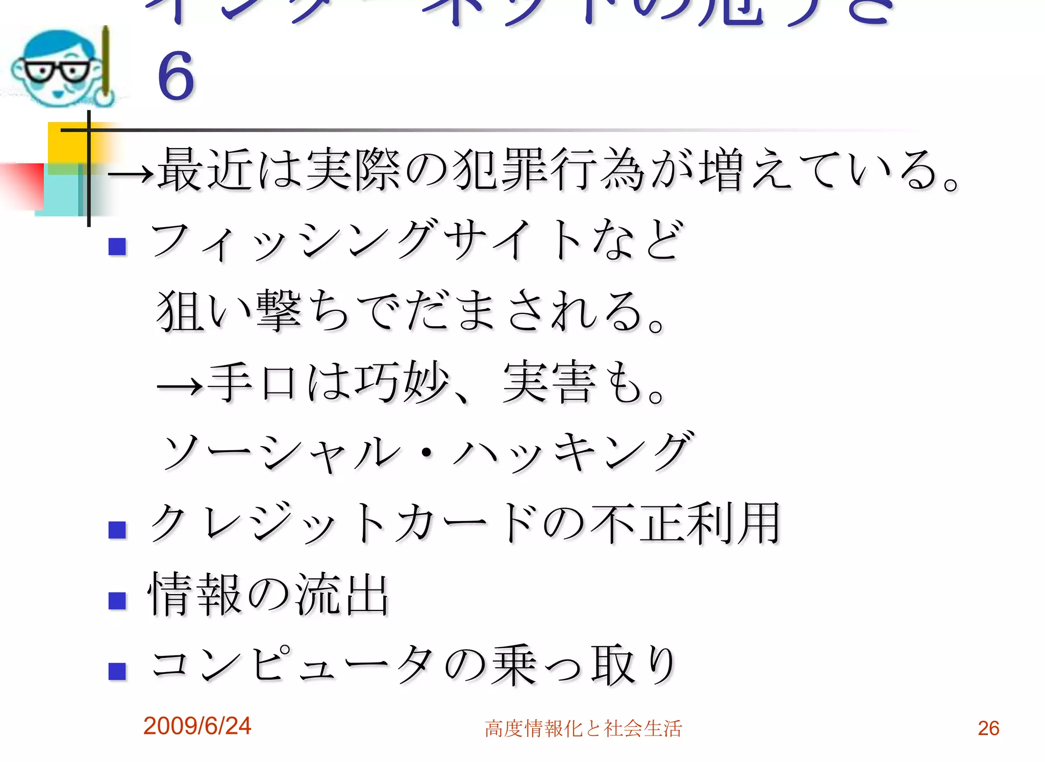 インターネットの危うさ　６->最近は実際の犯罪行為が増えている。フィッシングサイトなど　狙い撃ちでだまされる。　->手口は巧妙、実害も。　ソーシャル・ハッキングクレジットカードの不正利用情報の流出コンピュータの乗っ取り2009/6/24高度情報化と社会生活26