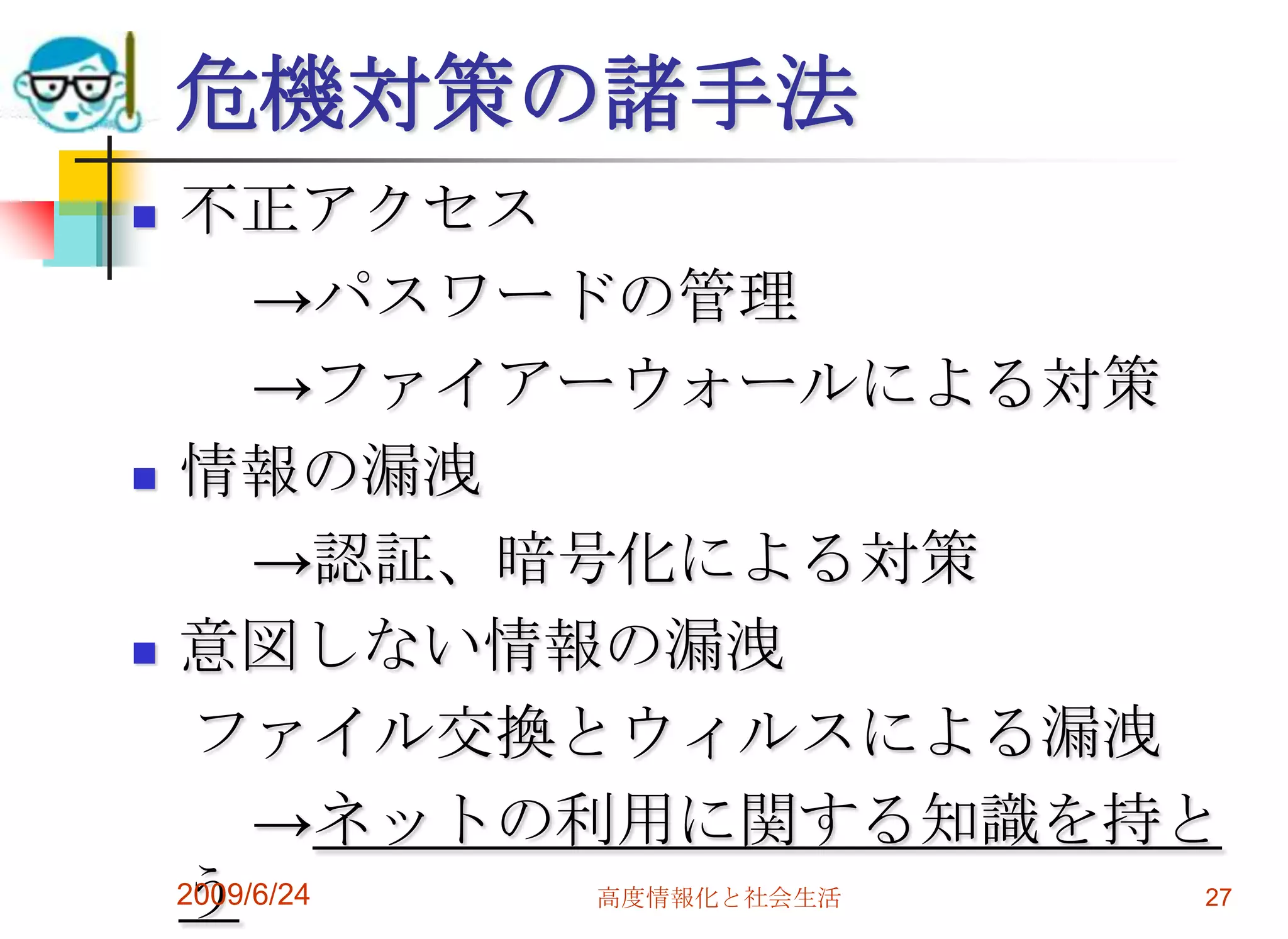 危機対策の諸手法不正アクセス　　->パスワードの管理　　->ファイアーウォールによる対策情報の漏洩　　->認証、暗号化による対策意図しない情報の漏洩　ファイル交換とウィルスによる漏洩　　->ネットの利用に関する知識を持とう2009/6/24高度情報化と社会生活27