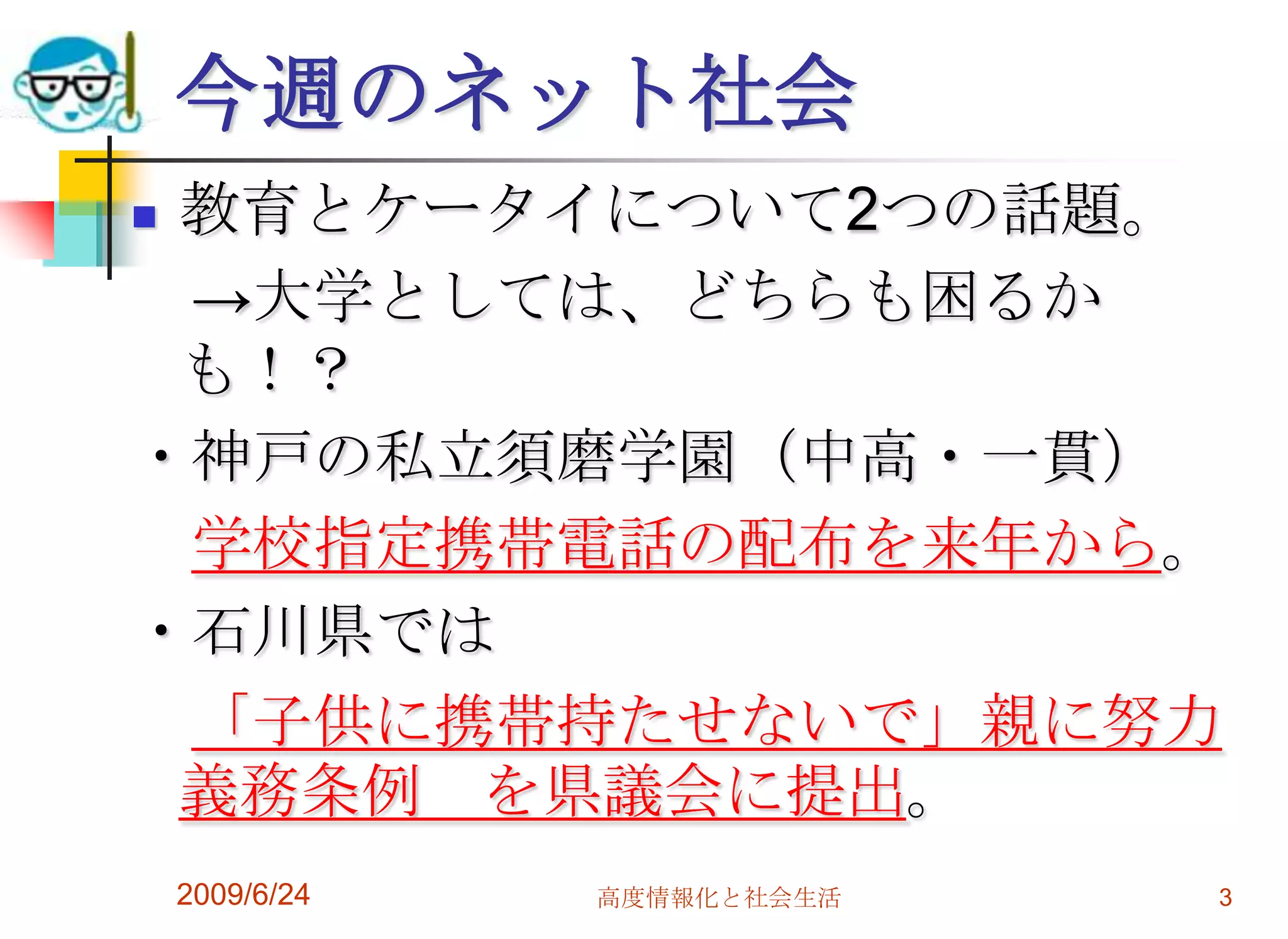 今週のネット社会教育とケータイについて2つの話題。　->大学としては、どちらも困るかも！？・神戸の私立須磨学園（中高・一貫）　学校指定携帯電話の配布を来年から。・石川県では　「子供に携帯持たせないで」親に努力義務条例　を県議会に提出。2009/6/24高度情報化と社会生活3