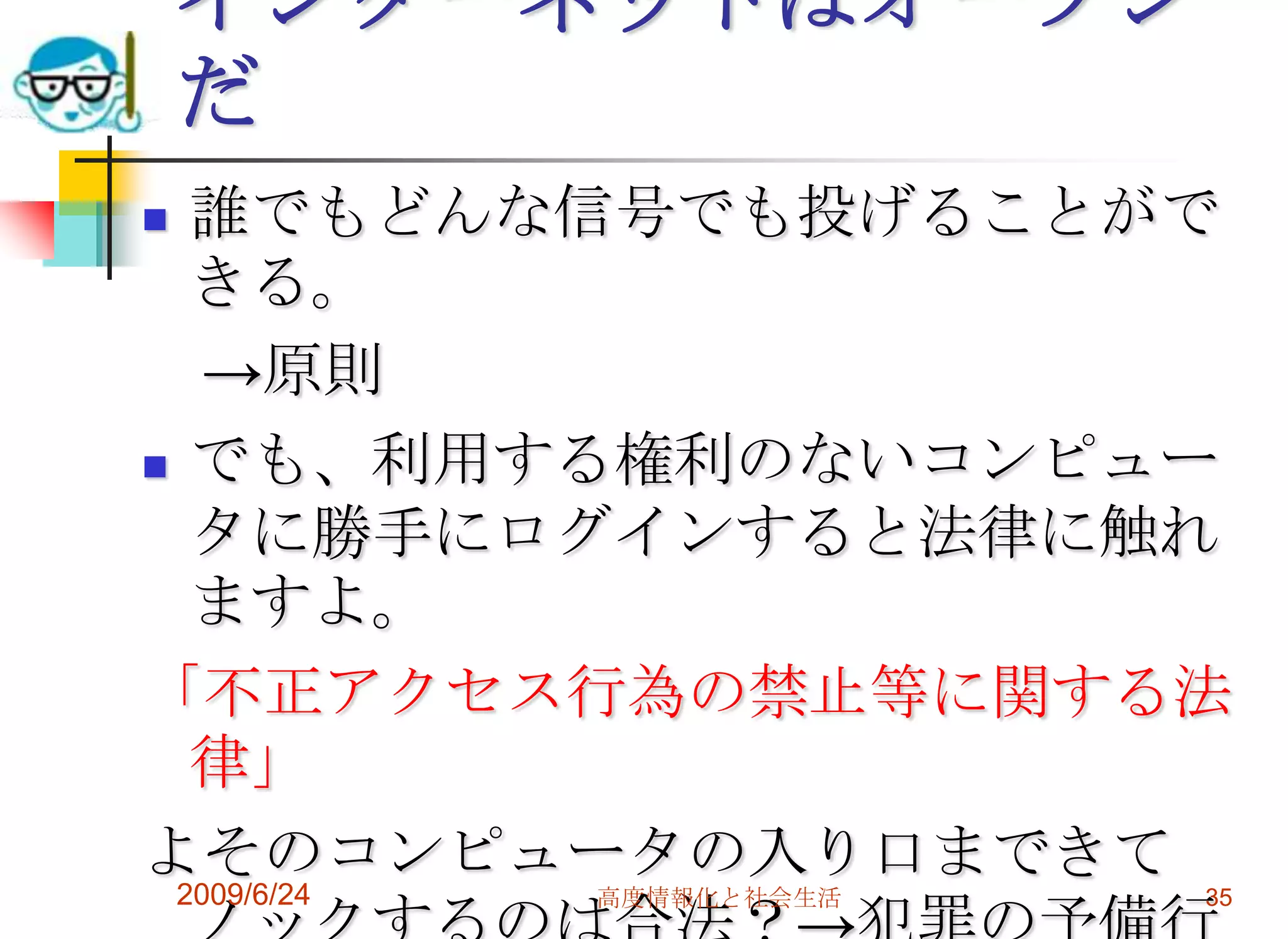 インターネットはオープンだ誰でもどんな信号でも投げることができる。　->原則でも、利用する権利のないコンピュータに勝手にログインすると法律に触れますよ。「不正アクセス行為の禁止等に関する法律」よそのコンピュータの入り口まできてノックするのは合法？->犯罪の予備行為だが・・・罰則はない。2009/6/24高度情報化と社会生活35