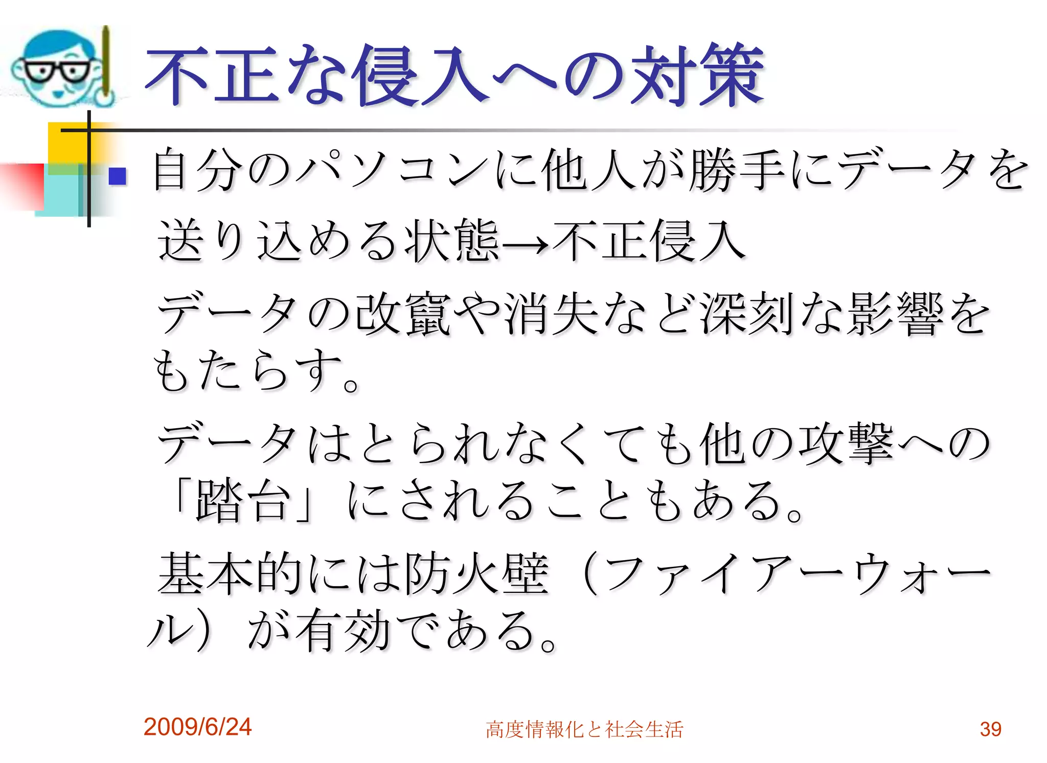 不正な侵入への対策自分のパソコンに他人が勝手にデータを　送り込める状態->不正侵入　データの改竄や消失など深刻な影響をもたらす。　データはとられなくても他の攻撃への「踏台」にされることもある。　基本的には防火壁（ファイアーウォール）が有効である。2009/6/24高度情報化と社会生活39
