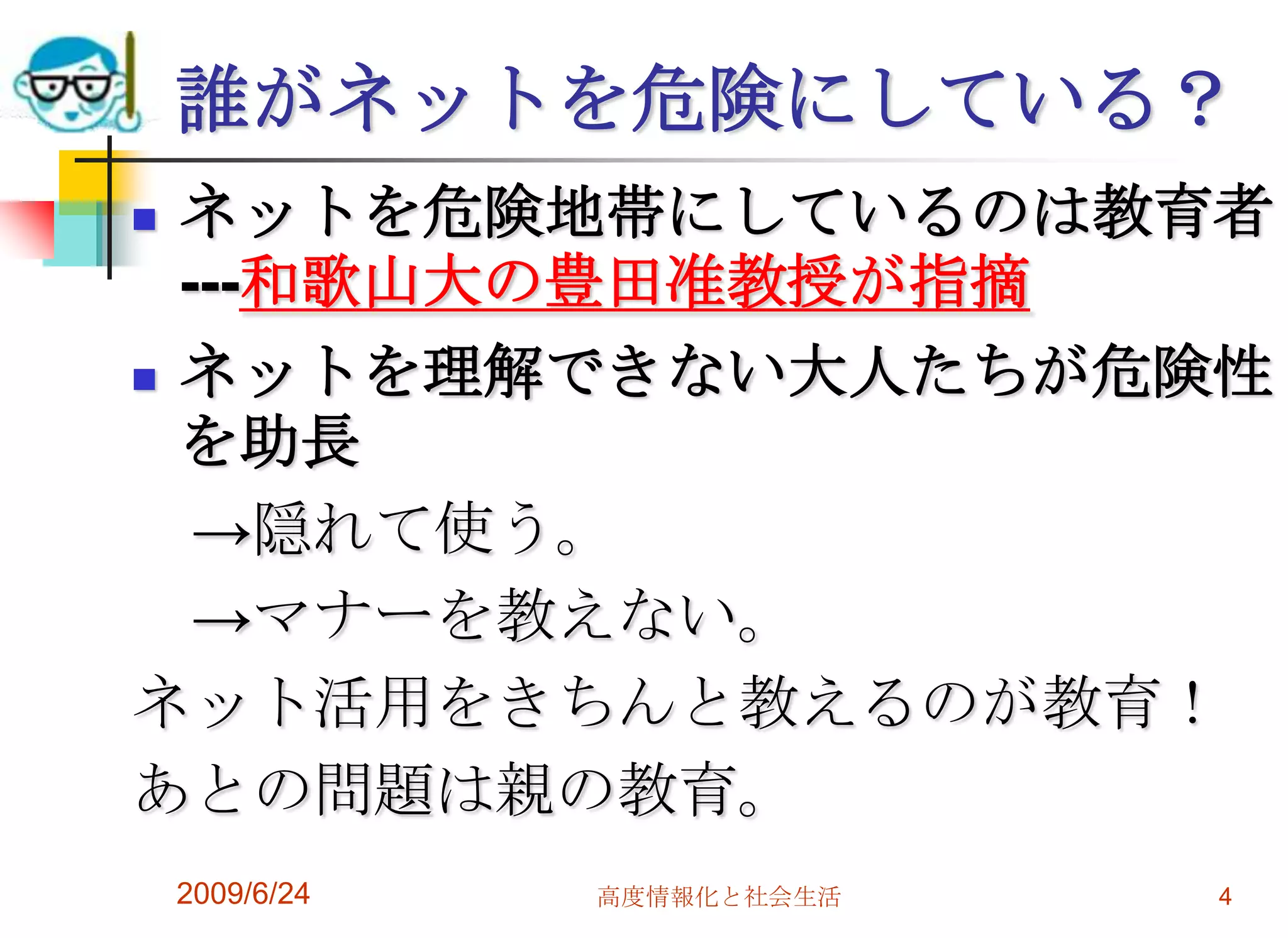 誰がネットを危険にしている？ネットを危険地帯にしているのは教育者---和歌山大の豊田准教授が指摘 ネットを理解できない大人たちが危険性を助長　->隠れて使う。　->マナーを教えない。ネット活用をきちんと教えるのが教育！あとの問題は親の教育。2009/6/24高度情報化と社会生活4