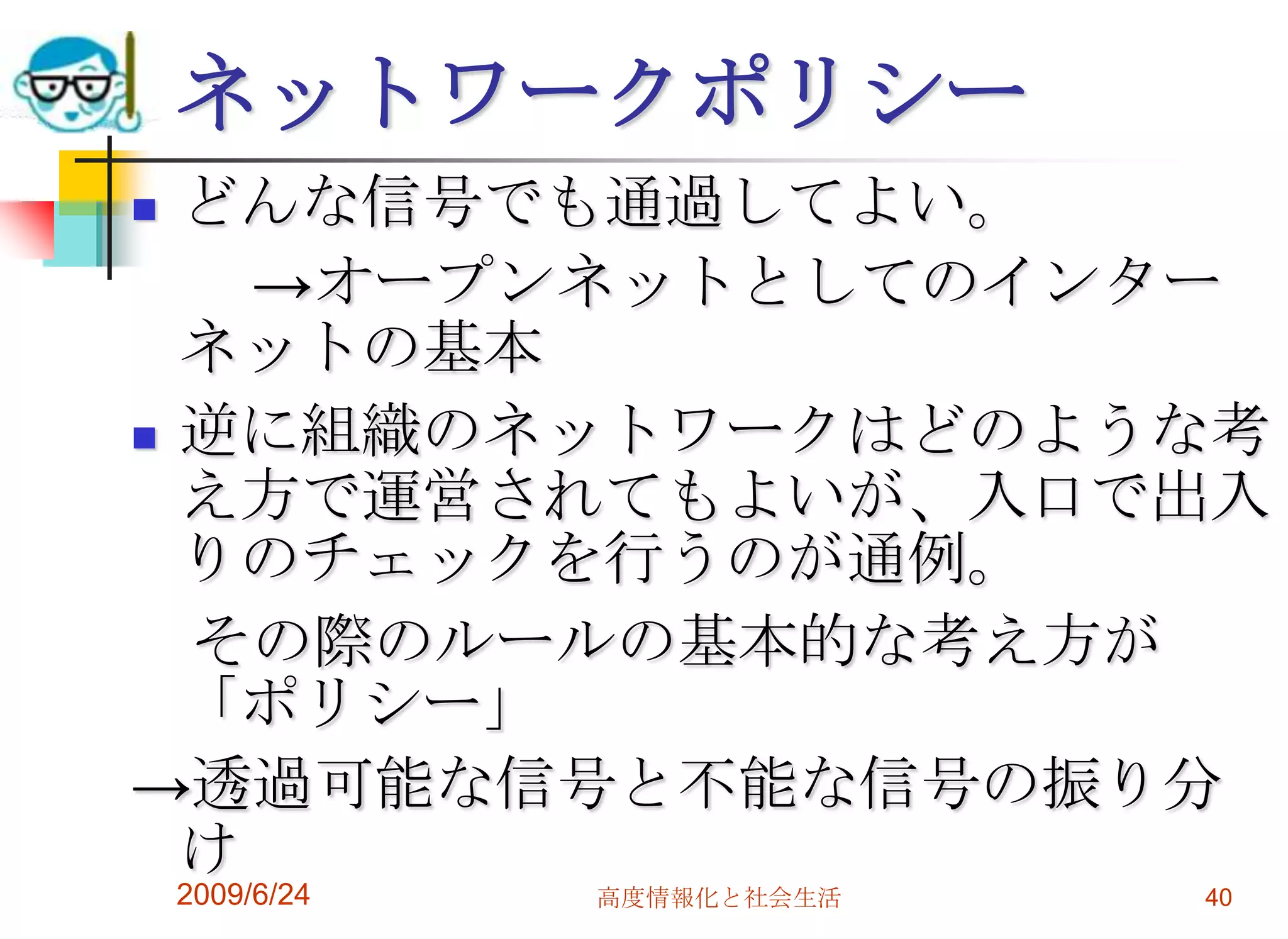 ネットワークポリシーどんな信号でも通過してよい。　　->オープンネットとしてのインターネットの基本逆に組織のネットワークはどのような考え方で運営されてもよいが、入口で出入りのチェックを行うのが通例。　その際のルールの基本的な考え方が「ポリシー」->透過可能な信号と不能な信号の振り分け2009/6/24高度情報化と社会生活40