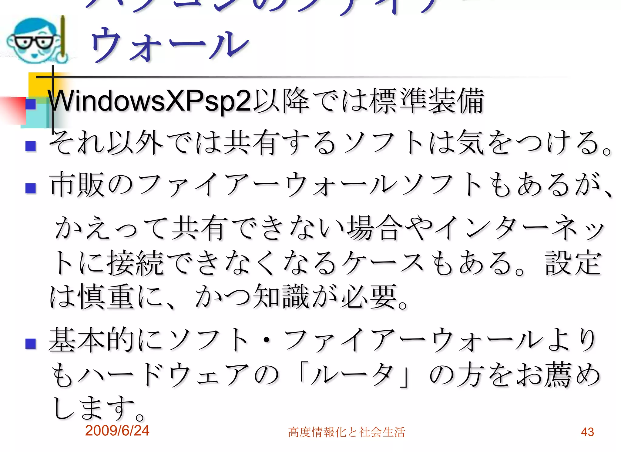 パソコンのファイアーウォールWindowsXPsp2以降では標準装備それ以外では共有するソフトは気をつける。市販のファイアーウォールソフトもあるが、　かえって共有できない場合やインターネットに接続できなくなるケースもある。設定は慎重に、かつ知識が必要。基本的にソフト・ファイアーウォールよりもハードウェアの「ルータ」の方をお薦めします。2009/6/24高度情報化と社会生活43