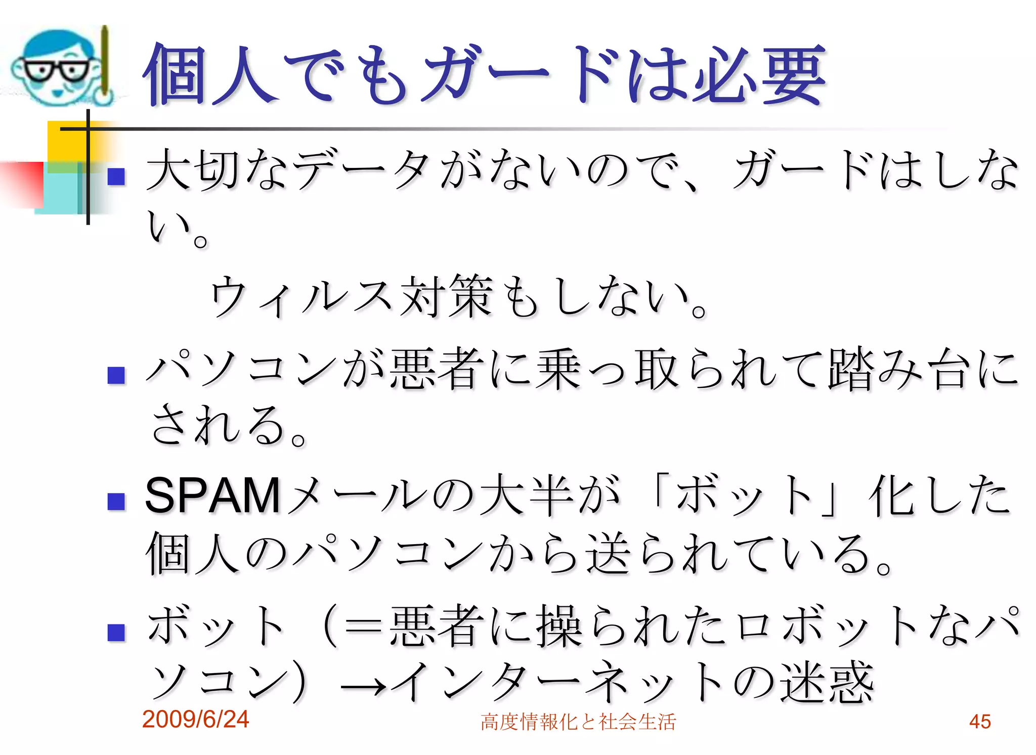 個人でもガードは必要大切なデータがないので、ガードはしない。　　ウィルス対策もしない。パソコンが悪者に乗っ取られて踏み台にされる。SPAMメールの大半が「ボット」化した個人のパソコンから送られている。ボット（＝悪者に操られたロボットなパソコン）->インターネットの迷惑2009/6/24高度情報化と社会生活45