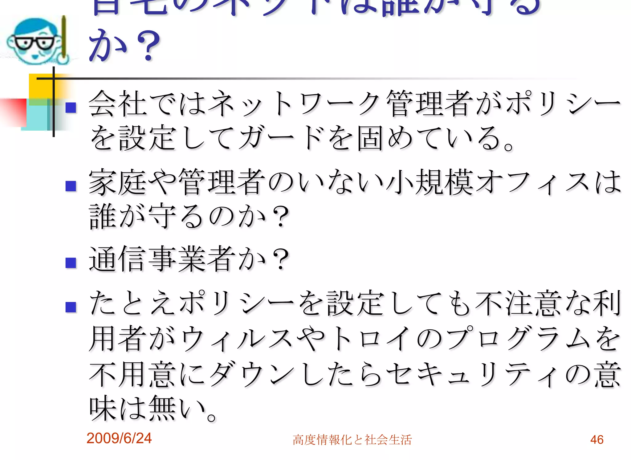 自宅のネットは誰が守るか？会社ではネットワーク管理者がポリシーを設定してガードを固めている。家庭や管理者のいない小規模オフィスは誰が守るのか？通信事業者か？たとえポリシーを設定しても不注意な利用者がウィルスやトロイのプログラムを不用意にダウンしたらセキュリティの意味は無い。2009/6/24高度情報化と社会生活46