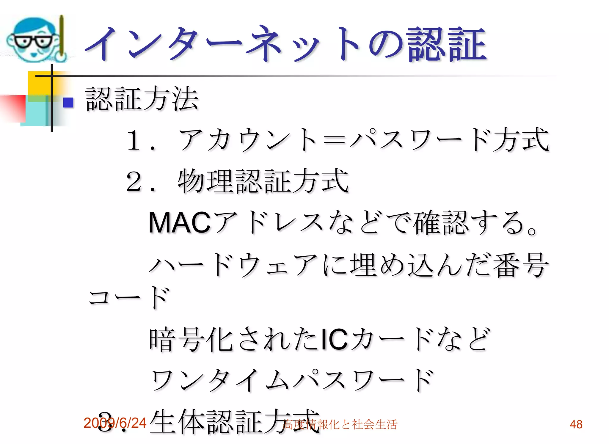 インターネットの認証認証方法　　１．アカウント＝パスワード方式　　２．物理認証方式　　　MACアドレスなどで確認する。　　　ハードウェアに埋め込んだ番号　コード　　　暗号化されたICカードなど　　　ワンタイムパスワード　３．生体認証方式2009/6/24高度情報化と社会生活48