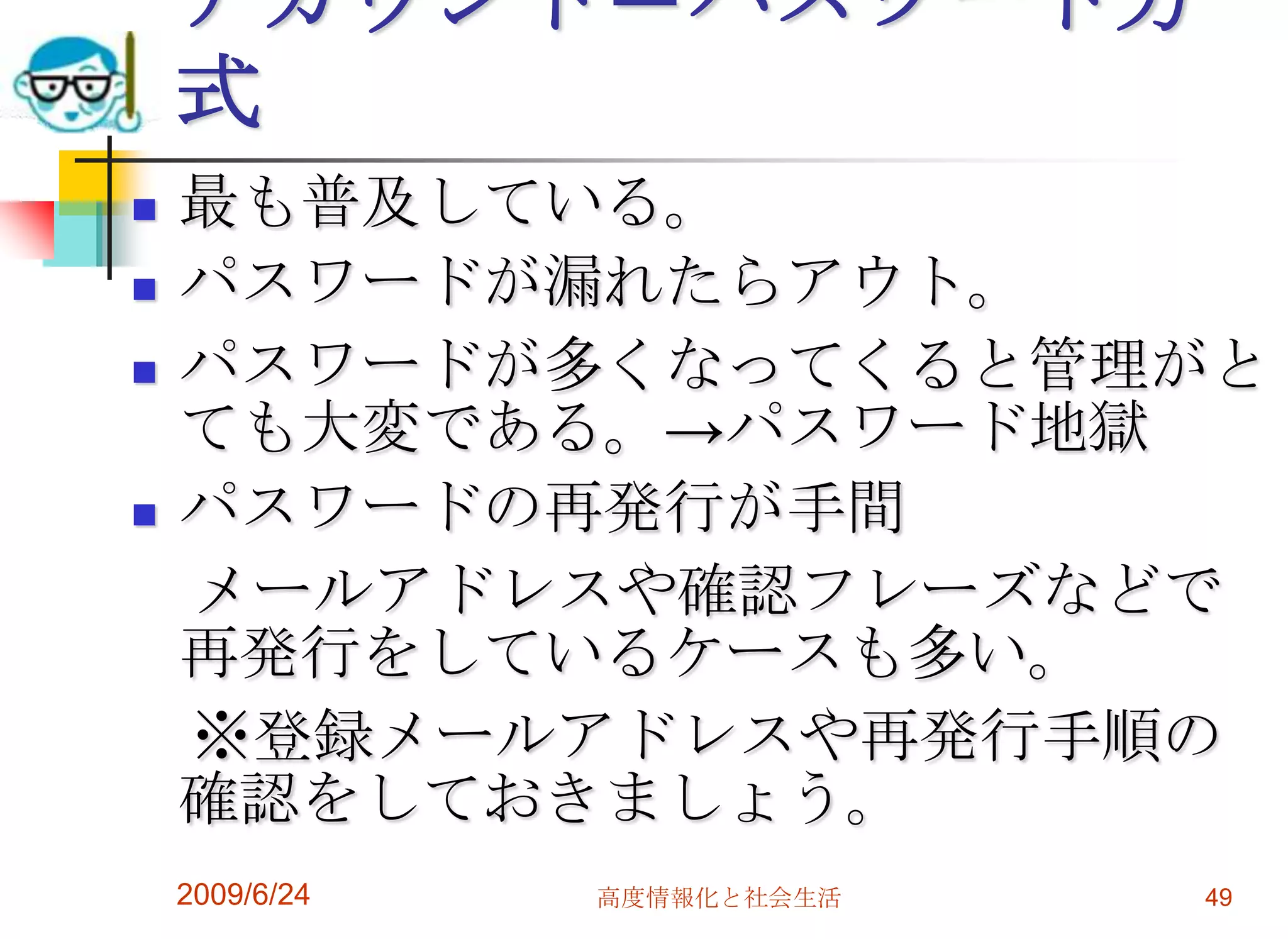 アカウント＝パスワード方式最も普及している。パスワードが漏れたらアウト。パスワードが多くなってくると管理がとても大変である。->パスワード地獄パスワードの再発行が手間　メールアドレスや確認フレーズなどで再発行をしているケースも多い。　※登録メールアドレスや再発行手順の確認をしておきましょう。2009/6/24高度情報化と社会生活49
