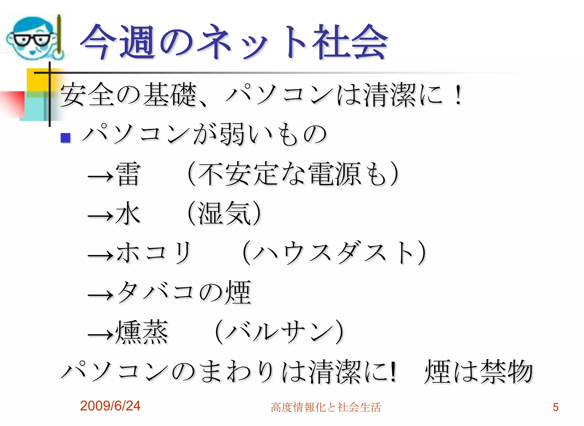 今週のネット社会安全の基礎、パソコンは清潔に！パソコンが弱いもの　->雷　（不安定な電源も）　->水　（湿気）　->ホコリ　（ハウスダスト）　->タバコの煙　->燻蒸　（バルサン）パソコンのまわりは清潔に!　煙は禁物2009/6/24高度情報化と社会生活5