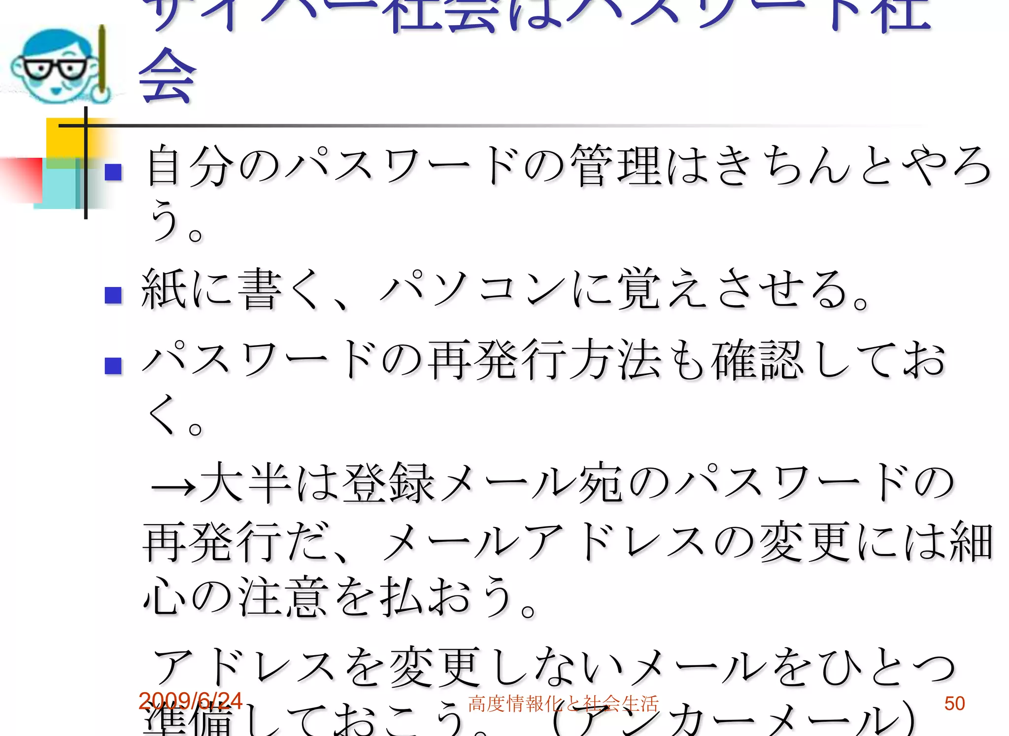 サイバー社会はパスワード社会自分のパスワードの管理はきちんとやろう。紙に書く、パソコンに覚えさせる。パスワードの再発行方法も確認しておく。　->大半は登録メール宛のパスワードの再発行だ、メールアドレスの変更には細心の注意を払おう。　アドレスを変更しないメールをひとつ準備しておこう。（アンカーメール）2009/6/24高度情報化と社会生活50