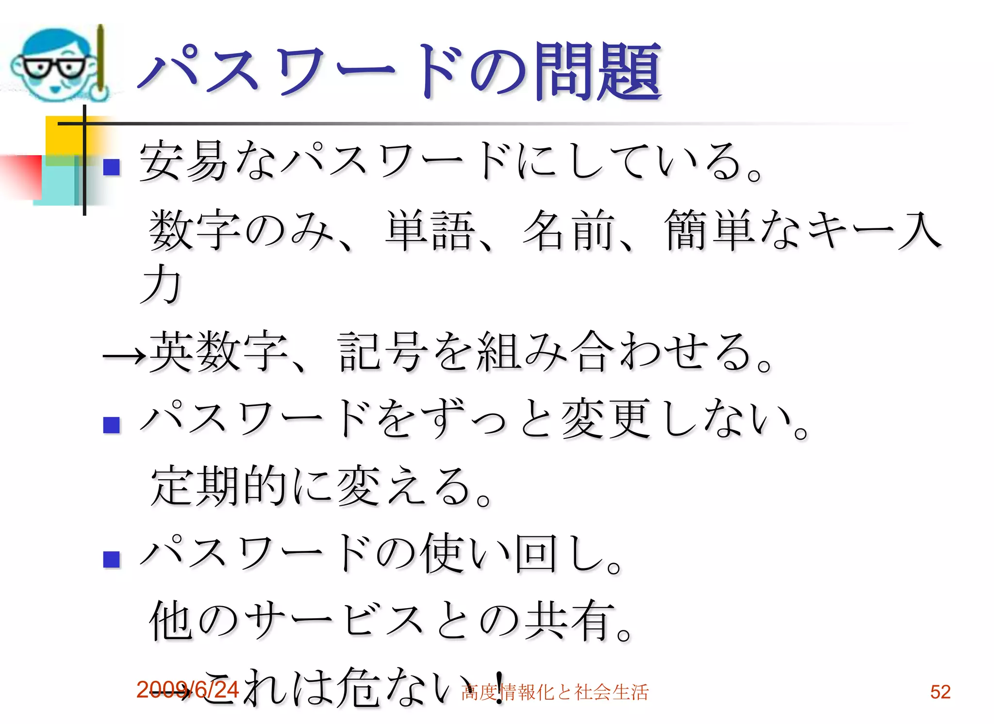 パスワードの問題安易なパスワードにしている。　数字のみ、単語、名前、簡単なキー入力->英数字、記号を組み合わせる。パスワードをずっと変更しない。　定期的に変える。パスワードの使い回し。　他のサービスとの共有。　->これは危ない！2009/6/24高度情報化と社会生活52