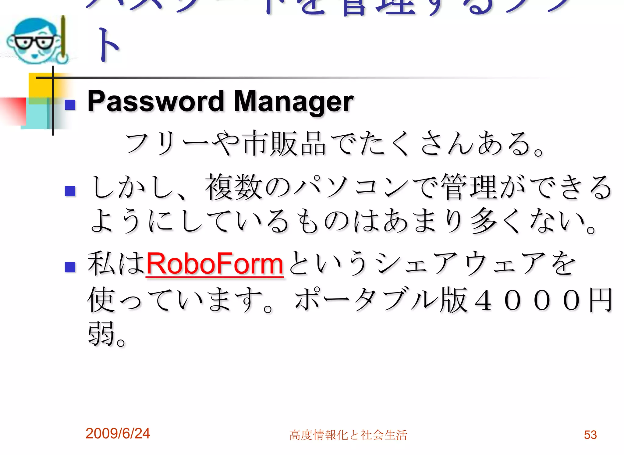 パスワードを管理するソフトPassword Manager　　フリーや市販品でたくさんある。しかし、複数のパソコンで管理ができるようにしているものはあまり多くない。私はRoboFormというシェアウェアを使っています。ポータブル版４０００円弱。2009/6/24高度情報化と社会生活53