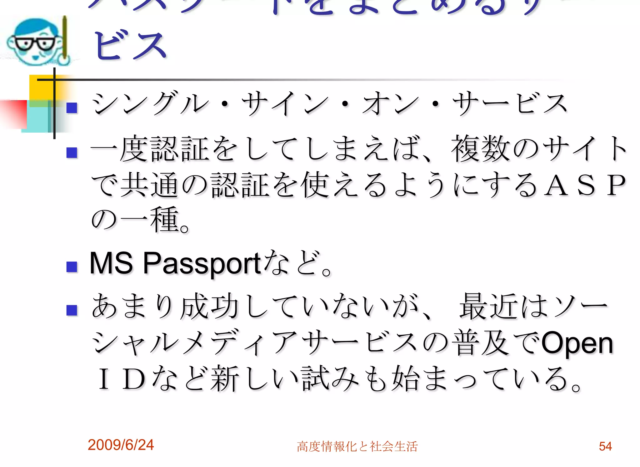 パスワードをまとめるサービスシングル・サイン・オン・サービス一度認証をしてしまえば、複数のサイトで共通の認証を使えるようにするＡＳＰの一種。MS Passportなど。あまり成功していないが、 最近はソーシャルメディアサービスの普及でOpenＩＤなど新しい試みも始まっている。2009/6/24高度情報化と社会生活54