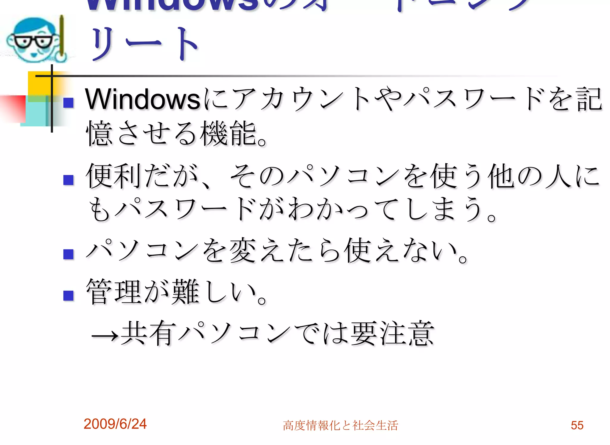 WindowsのオートコンプリートWindowsにアカウントやパスワードを記憶させる機能。便利だが、そのパソコンを使う他の人にもパスワードがわかってしまう。パソコンを変えたら使えない。管理が難しい。　->共有パソコンでは要注意2009/6/24高度情報化と社会生活55
