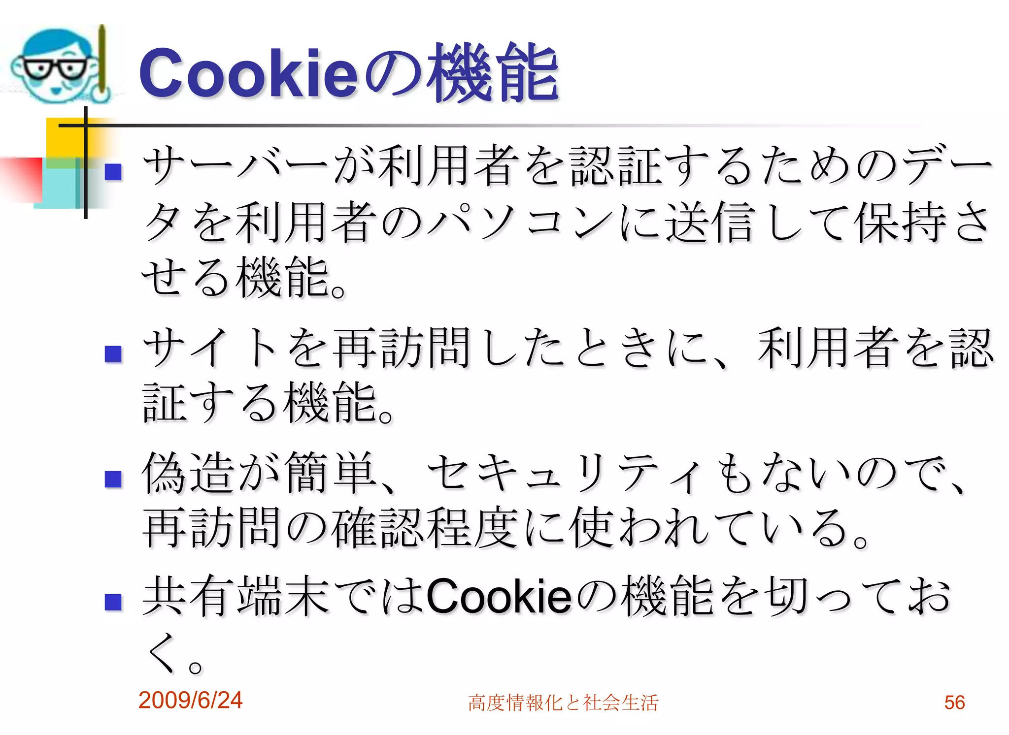 Cookieの機能サーバーが利用者を認証するためのデータを利用者のパソコンに送信して保持させる機能。サイトを再訪問したときに、利用者を認証する機能。偽造が簡単、セキュリティもないので、再訪問の確認程度に使われている。共有端末ではCookieの機能を切っておく。2009/6/24高度情報化と社会生活56