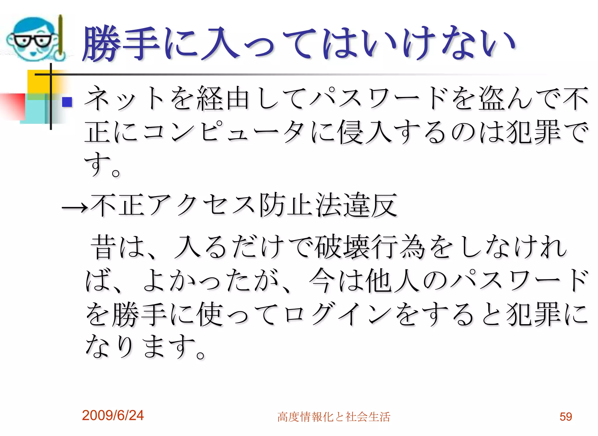 勝手に入ってはいけないネットを経由してパスワードを盗んで不正にコンピュータに侵入するのは犯罪です。->不正アクセス防止法違反　昔は、入るだけで破壊行為をしなければ、よかったが、今は他人のパスワードを勝手に使ってログインをすると犯罪になります。2009/6/24高度情報化と社会生活59
