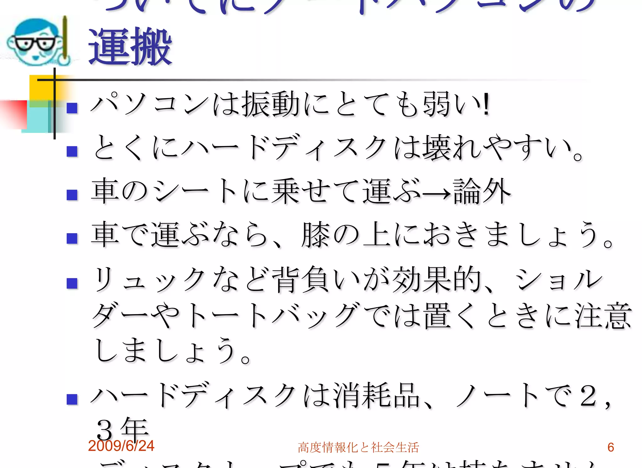 ついでにノートパソコンの運搬パソコンは振動にとても弱い!とくにハードディスクは壊れやすい。車のシートに乗せて運ぶ->論外車で運ぶなら、膝の上におきましょう。リュックなど背負いが効果的、ショルダーやトートバッグでは置くときに注意しましょう。ハードディスクは消耗品、ノートで２，３年　ディスクトップでも５年は持ちません。2009/6/24高度情報化と社会生活6