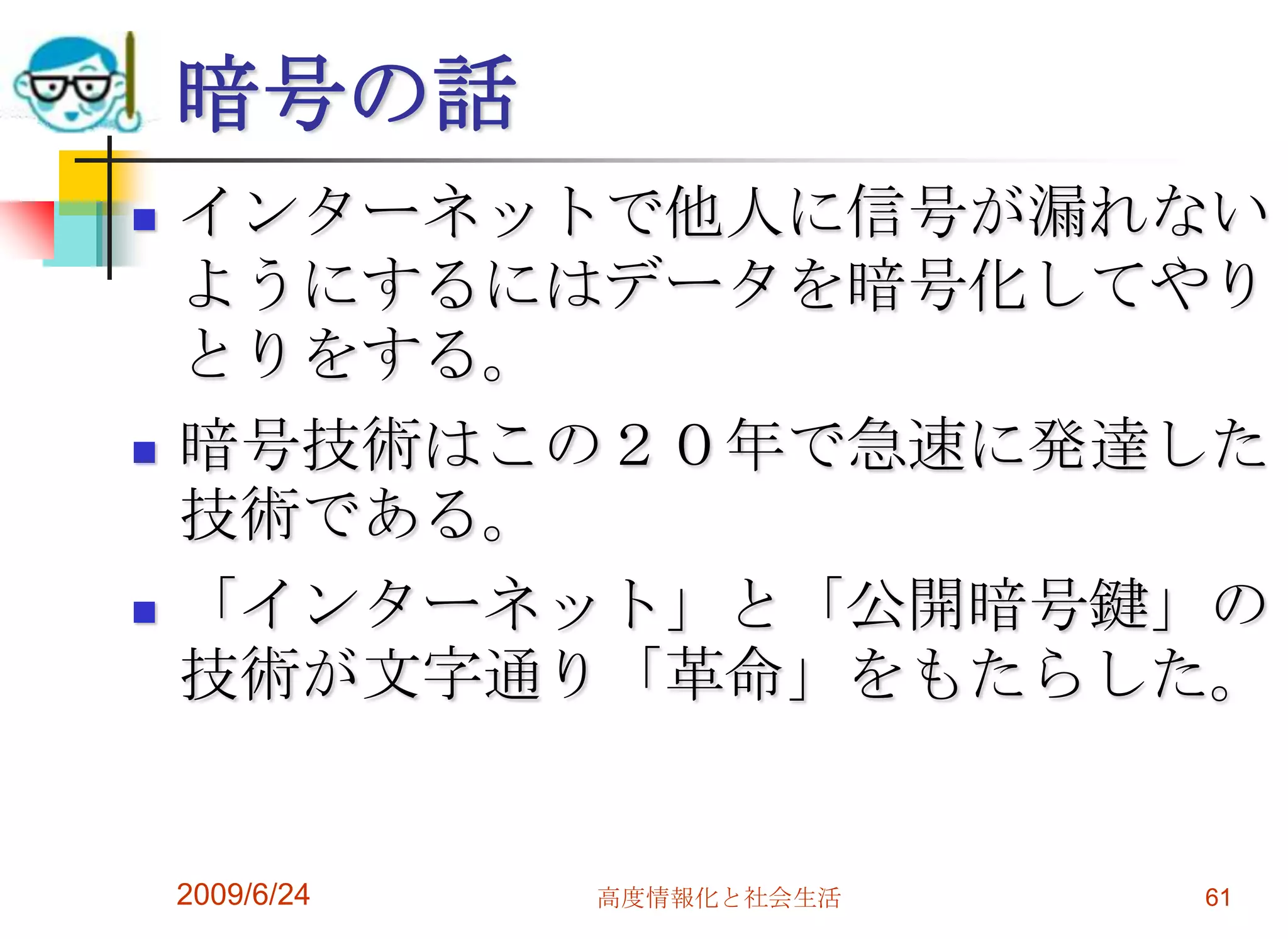 暗号の話インターネットで他人に信号が漏れないようにするにはデータを暗号化してやりとりをする。暗号技術はこの２０年で急速に発達した技術である。「インターネット」と「公開暗号鍵」の技術が文字通り「革命」をもたらした。2009/6/24高度情報化と社会生活61