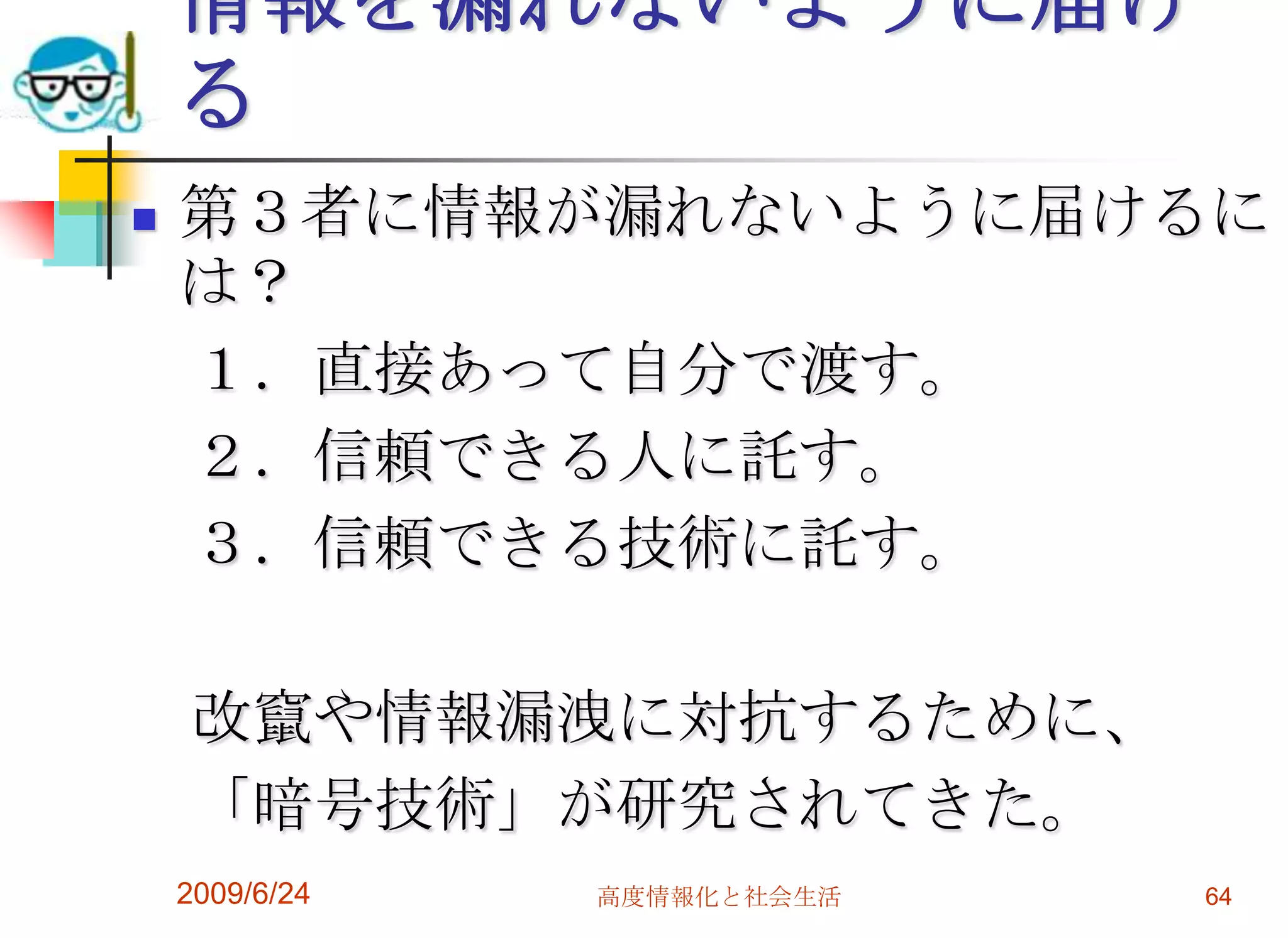 情報を漏れないように届ける第３者に情報が漏れないように届けるには？　１．直接あって自分で渡す。　２．信頼できる人に託す。　３．信頼できる技術に託す。　改竄や情報漏洩に対抗するために、　「暗号技術」が研究されてきた。2009/6/24高度情報化と社会生活64