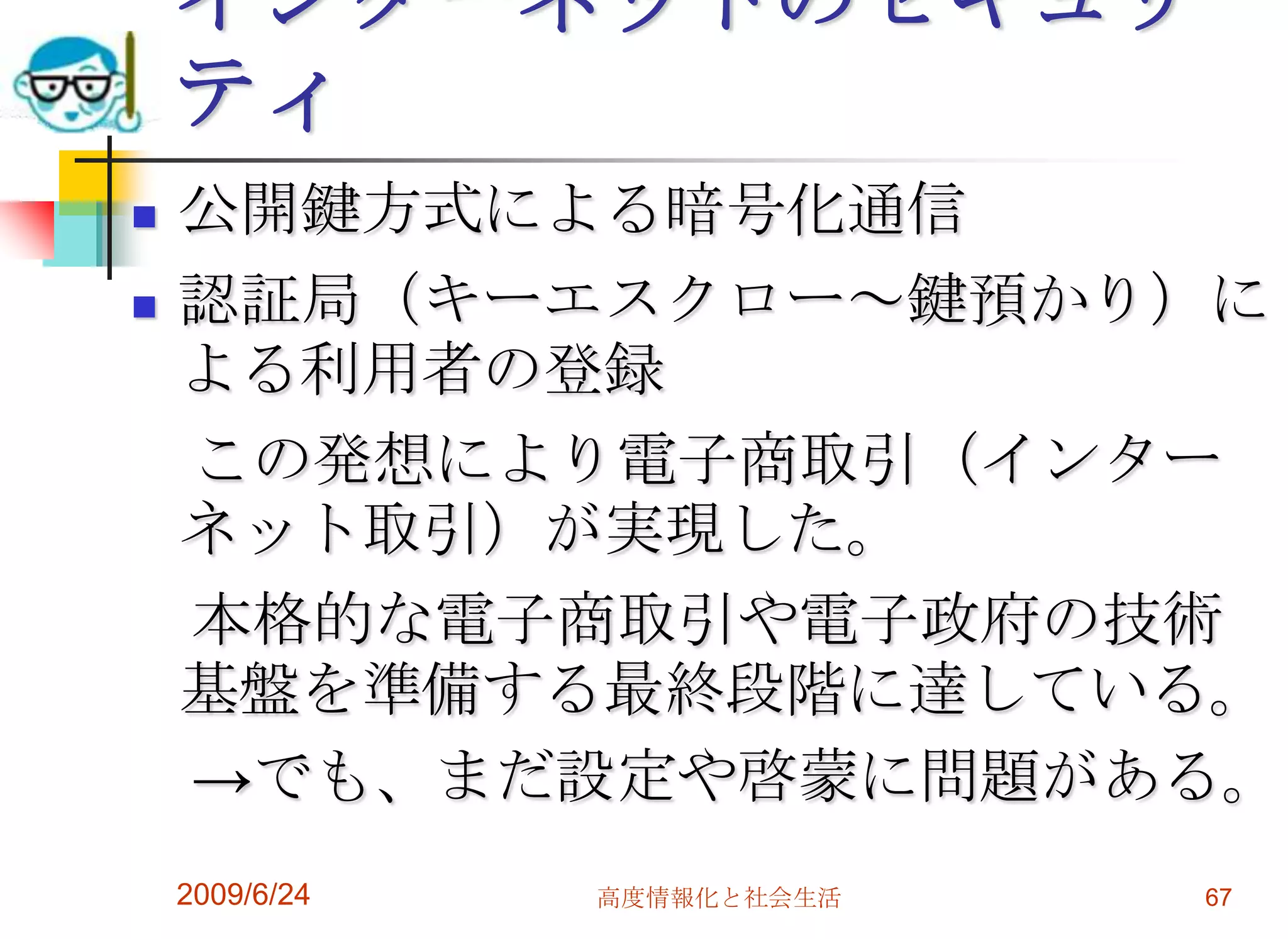 インターネットのセキュリティ公開鍵方式による暗号化通信認証局（キーエスクロー～鍵預かり）による利用者の登録　この発想により電子商取引（インターネット取引）が実現した。　本格的な電子商取引や電子政府の技術基盤を準備する最終段階に達している。　->でも、まだ設定や啓蒙に問題がある。2009/6/24高度情報化と社会生活67