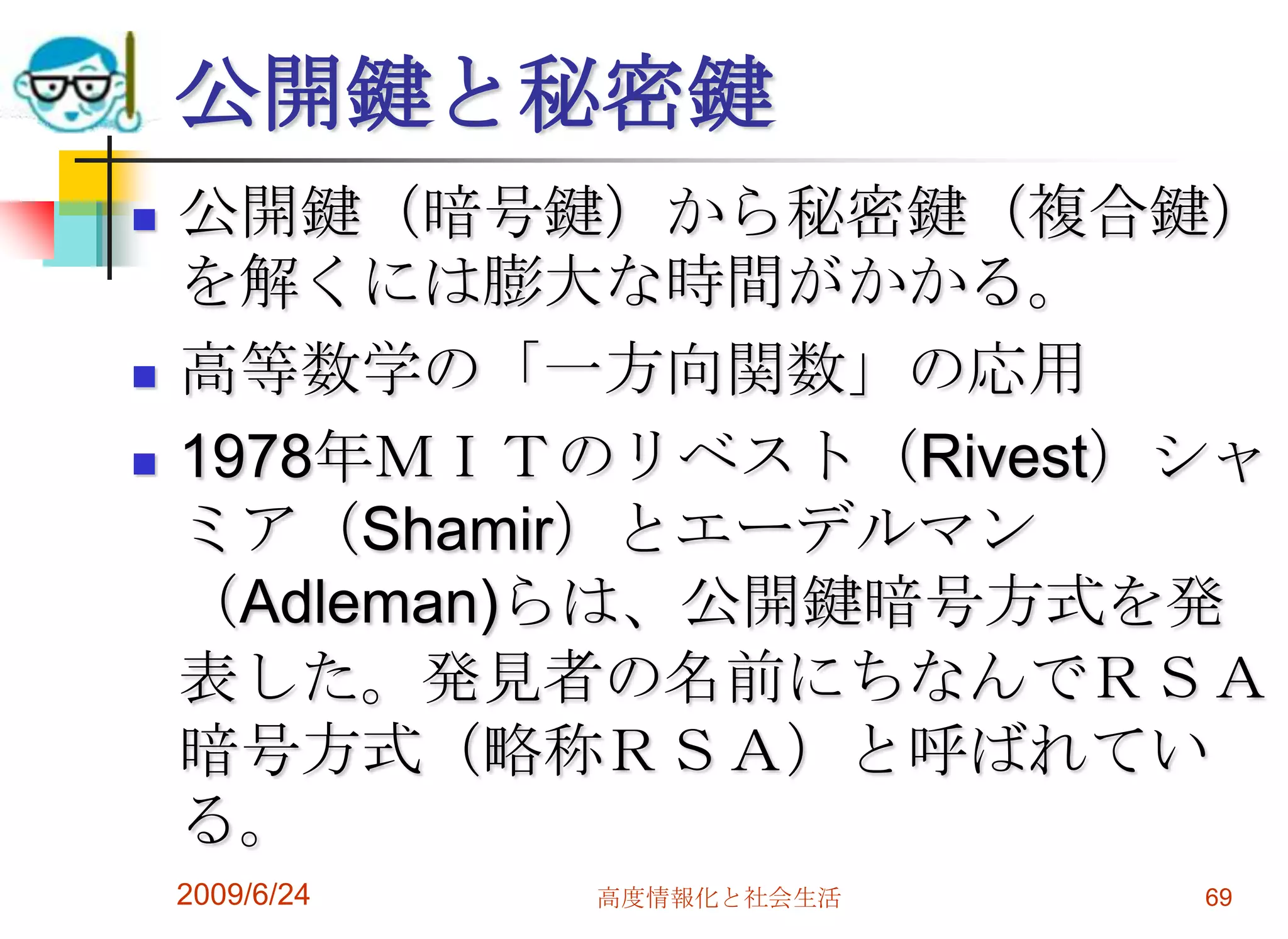 公開鍵と秘密鍵公開鍵（暗号鍵）から秘密鍵（複合鍵）を解くには膨大な時間がかかる。高等数学の「一方向関数」の応用1978年ＭＩＴのリベスト（Rivest）シャミア（Shamir）とエーデルマン（Adleman)らは、公開鍵暗号方式を発表した。発見者の名前にちなんでＲＳＡ暗号方式（略称ＲＳＡ）と呼ばれている。2009/6/24高度情報化と社会生活69