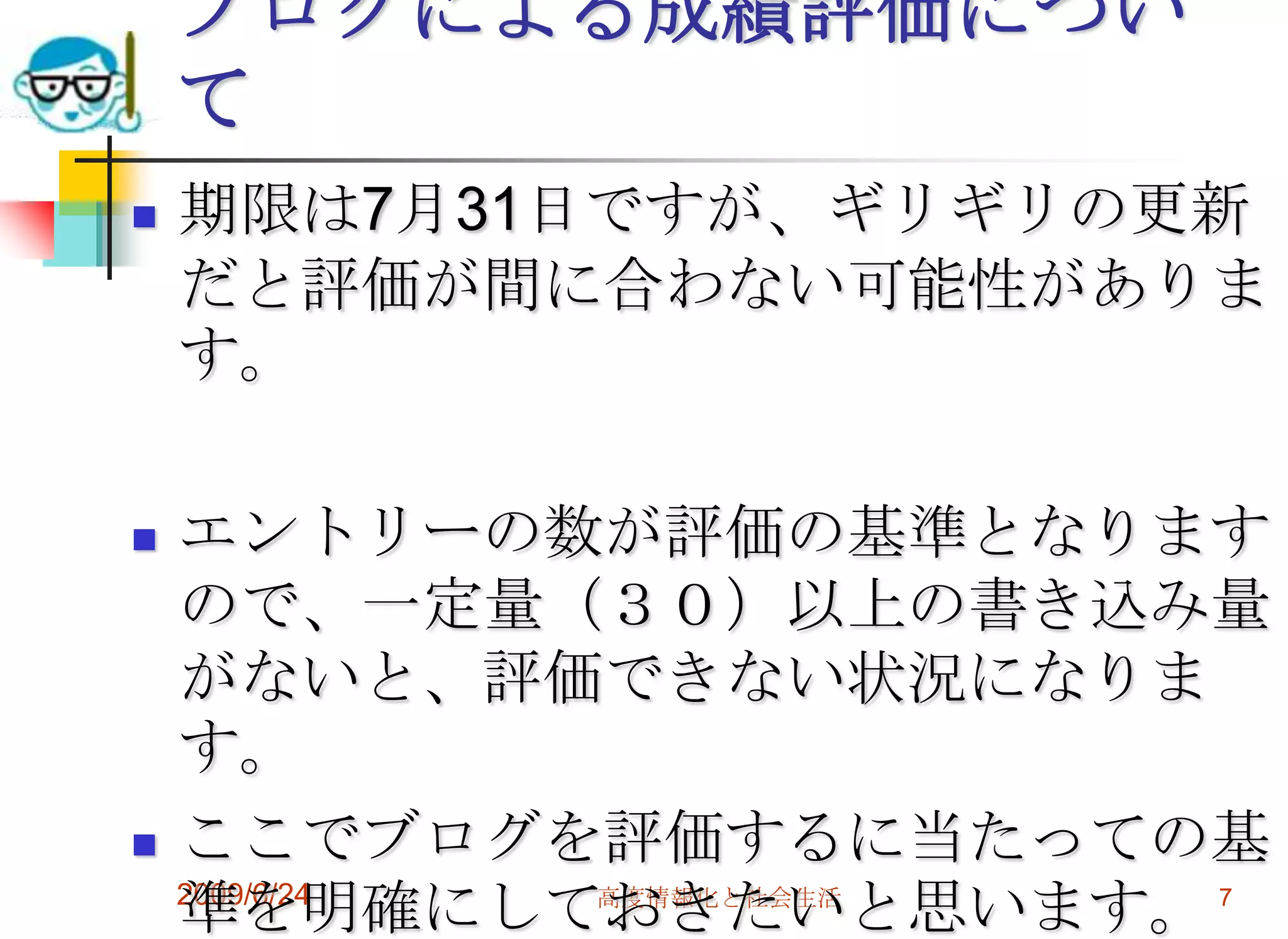 2009/6/24高度情報化と社会生活7ブログによる成績評価について期限は7月31日ですが、ギリギリの更新だと評価が間に合わない可能性があります。エントリーの数が評価の基準となりますので、一定量（３０）以上の書き込み量がないと、評価できない状況になります。ここでブログを評価するに当たっての基準を明確にしておきたいと思います。