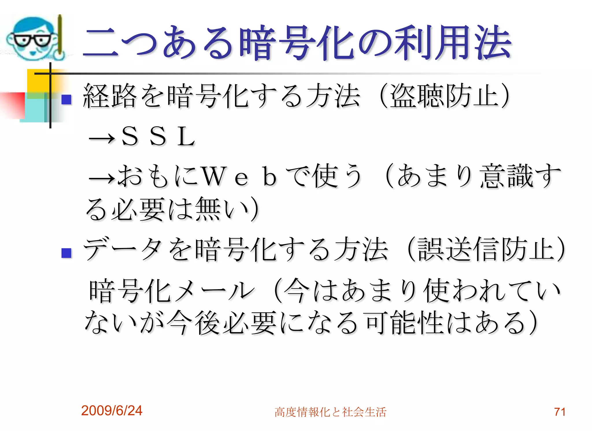 二つある暗号化の利用法経路を暗号化する方法（盗聴防止）　->ＳＳＬ　->おもにＷｅｂで使う（あまり意識する必要は無い）データを暗号化する方法（誤送信防止）　暗号化メール（今はあまり使われていないが今後必要になる可能性はある）2009/6/24高度情報化と社会生活71