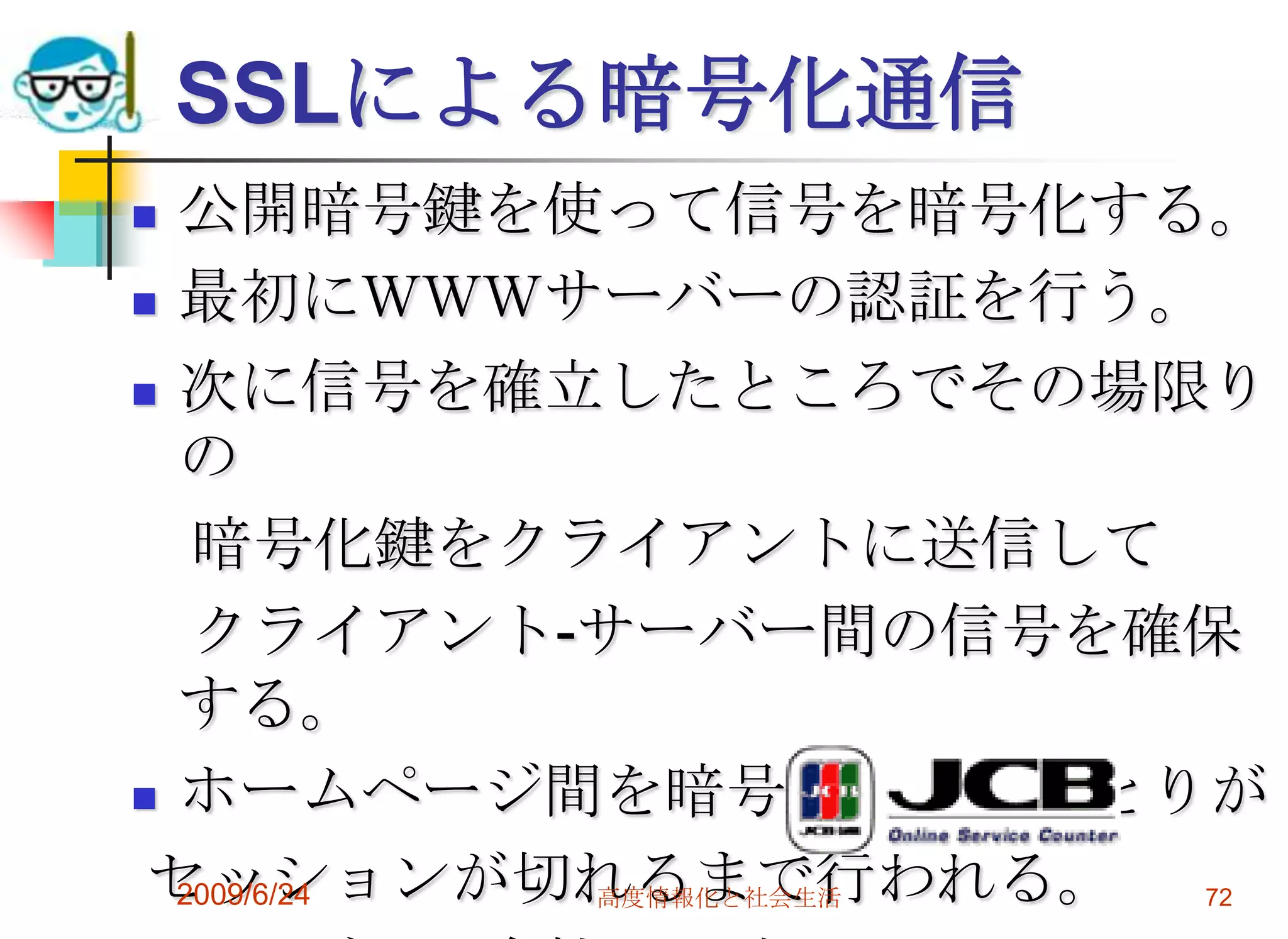 SSLによる暗号化通信公開暗号鍵を使って信号を暗号化する。最初にＷＷＷサーバーの認証を行う。次に信号を確立したところでその場限りの　暗号化鍵をクライアントに送信して　クライアント-サーバー間の信号を確保する。ホームページ間を暗号化したやりとりが セッションが切れるまで行われる。クレジット会社への確認2009/6/24高度情報化と社会生活72