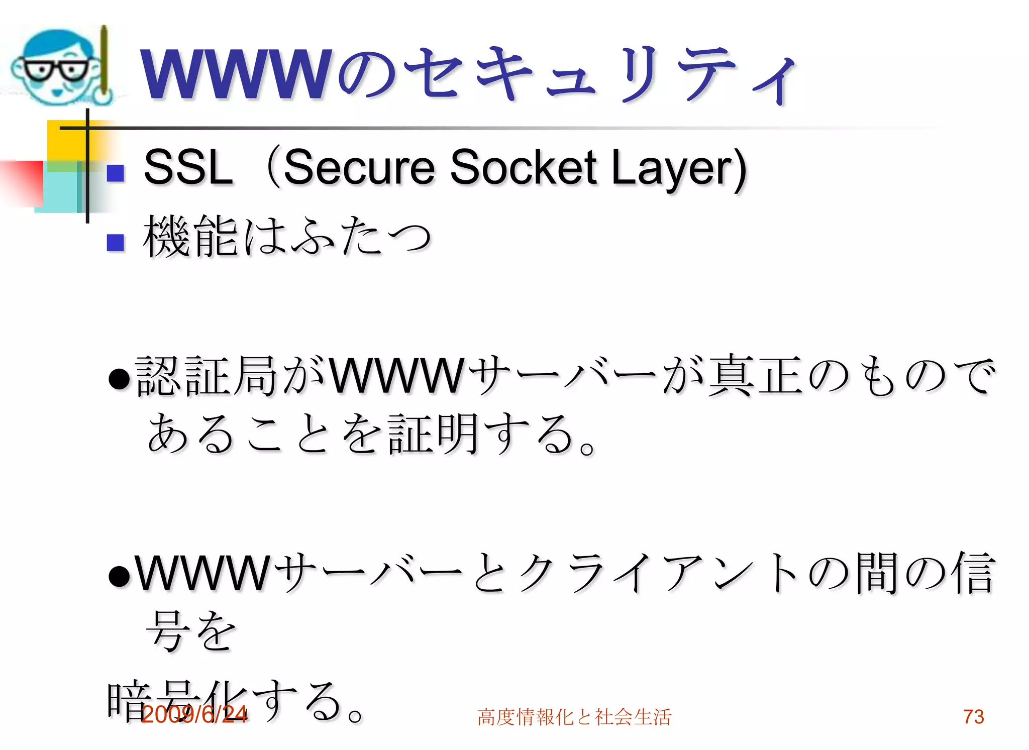 WWWのセキュリティSSL（Secure Socket Layer)機能はふたつ●認証局がWWWサーバーが真正のものであることを証明する。●WWWサーバーとクライアントの間の信号を暗号化する。2009/6/24高度情報化と社会生活73