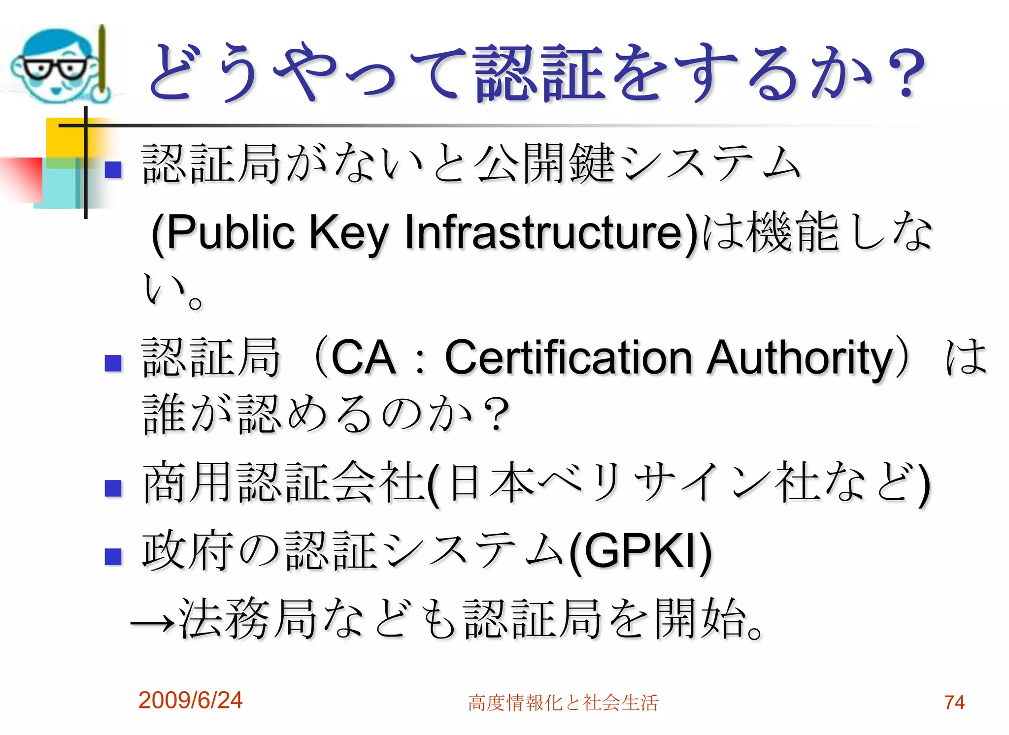 どうやって認証をするか？認証局がないと公開鍵システム　(Public Key Infrastructure)は機能しない。認証局（CA：Certification Authority）は誰が認めるのか？商用認証会社(日本ベリサイン社など)政府の認証システム(GPKI)  ->法務局なども認証局を開始。2009/6/24高度情報化と社会生活74