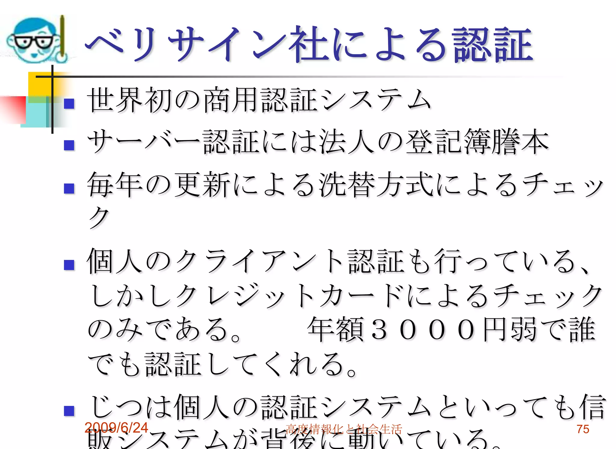 ベリサイン社による認証世界初の商用認証システムサーバー認証には法人の登記簿謄本毎年の更新による洗替方式によるチェック個人のクライアント認証も行っている、しかしクレジットカードによるチェックのみである。	年額３０００円弱で誰でも認証してくれる。じつは個人の認証システムといっても信販システムが背後に動いている。2009/6/24高度情報化と社会生活75