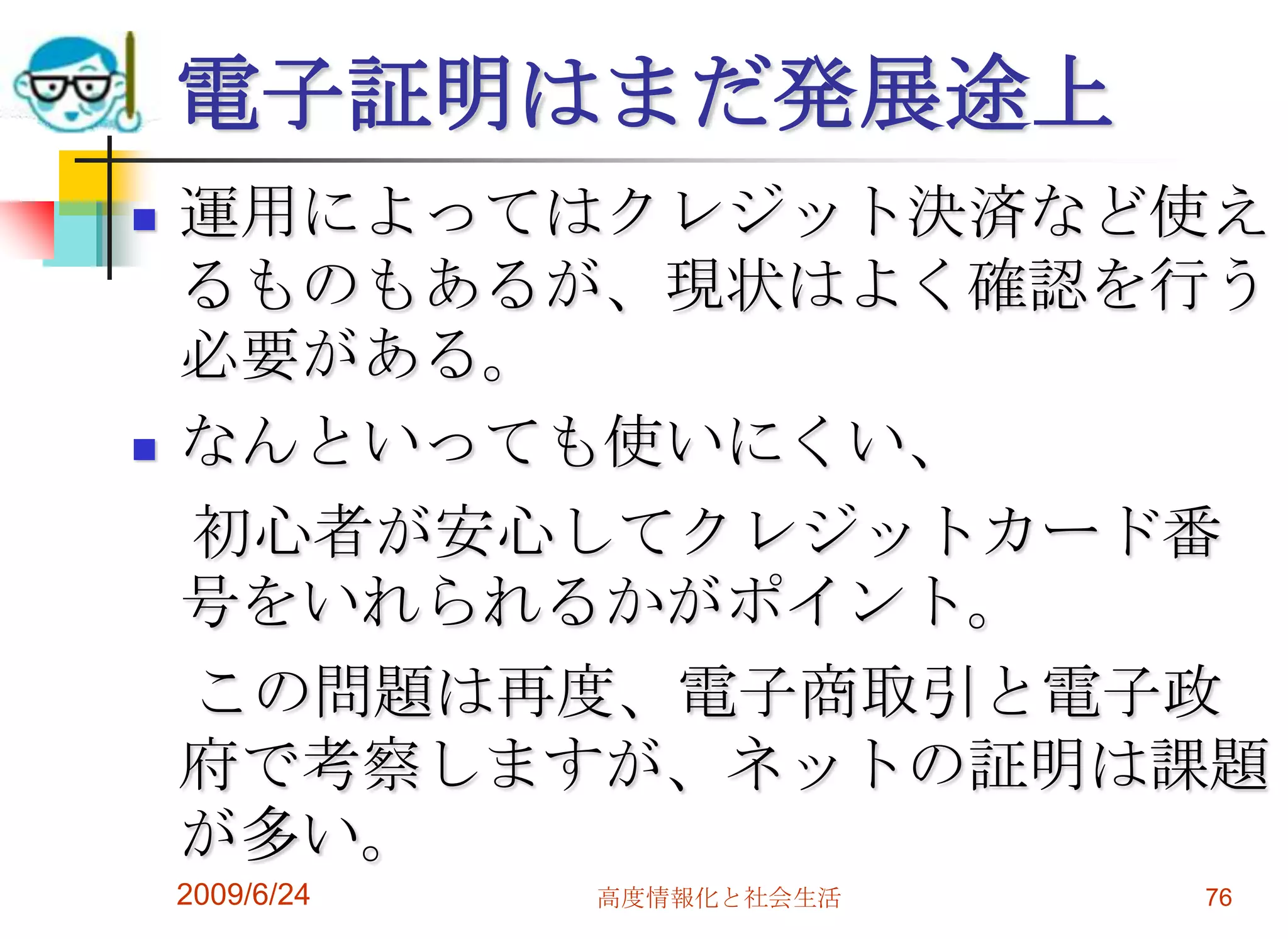 電子証明はまだ発展途上運用によってはクレジット決済など使えるものもあるが、現状はよく確認を行う必要がある。なんといっても使いにくい、　初心者が安心してクレジットカード番号をいれられるかがポイント。　この問題は再度、電子商取引と電子政府で考察しますが、ネットの証明は課題が多い。2009/6/24高度情報化と社会生活76