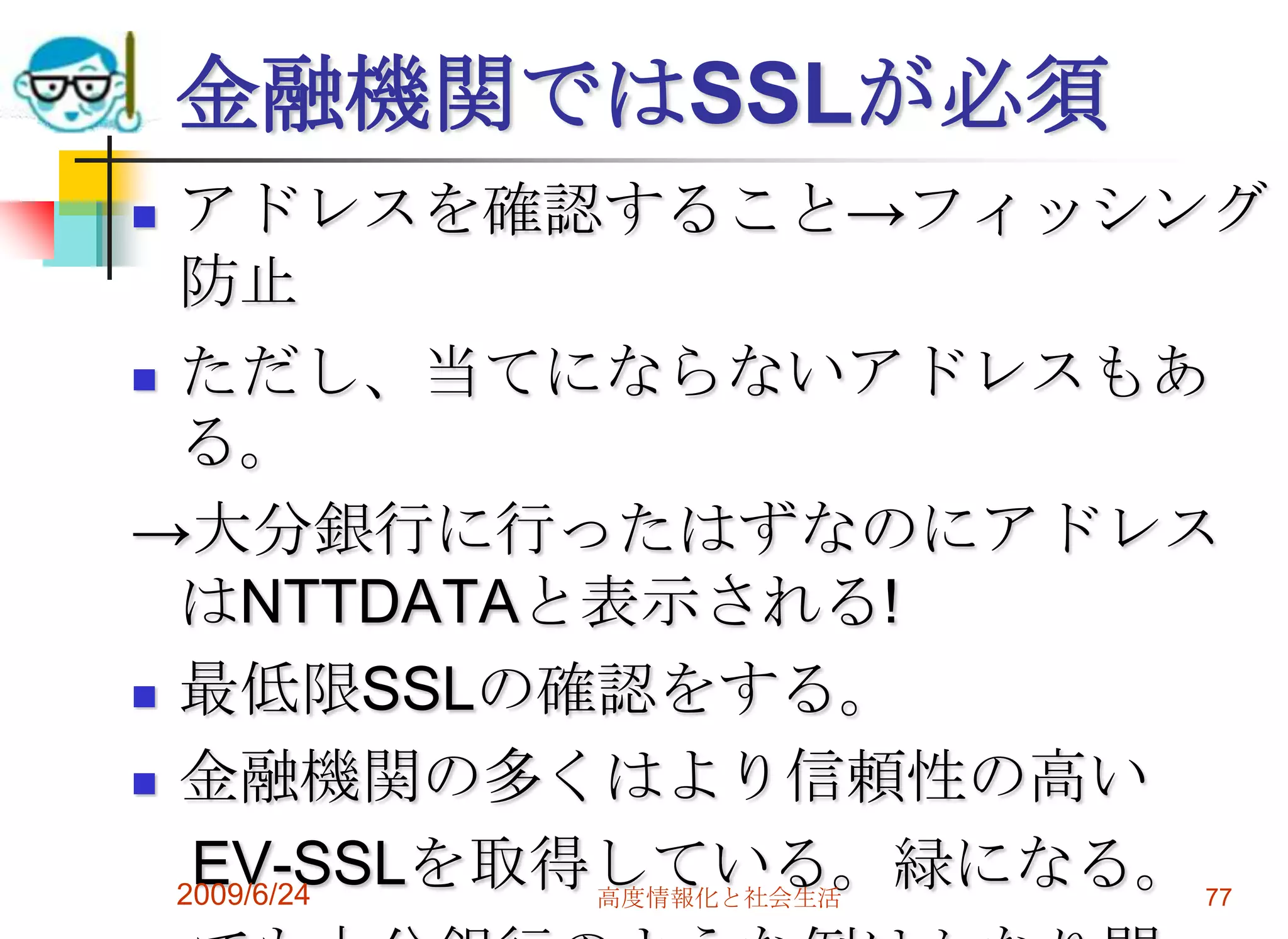 金融機関ではSSLが必須アドレスを確認すること->フィッシング防止ただし、当てにならないアドレスもある。->大分銀行に行ったはずなのにアドレスはNTTDATAと表示される!最低限SSLの確認をする。金融機関の多くはより信頼性の高い　EV-SSLを取得している。緑になる。　でも大分銀行のような例はかなり問題。2009/6/24高度情報化と社会生活77