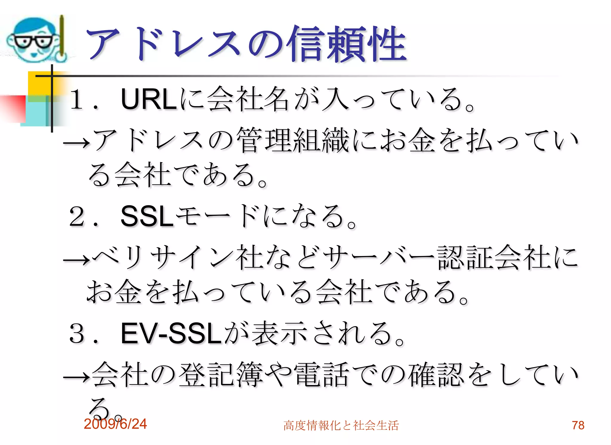 アドレスの信頼性１．URLに会社名が入っている。->アドレスの管理組織にお金を払っている会社である。２．SSLモードになる。->ベリサイン社などサーバー認証会社にお金を払っている会社である。３．EV-SSLが表示される。->会社の登記簿や電話での確認をしている。2009/6/24高度情報化と社会生活78