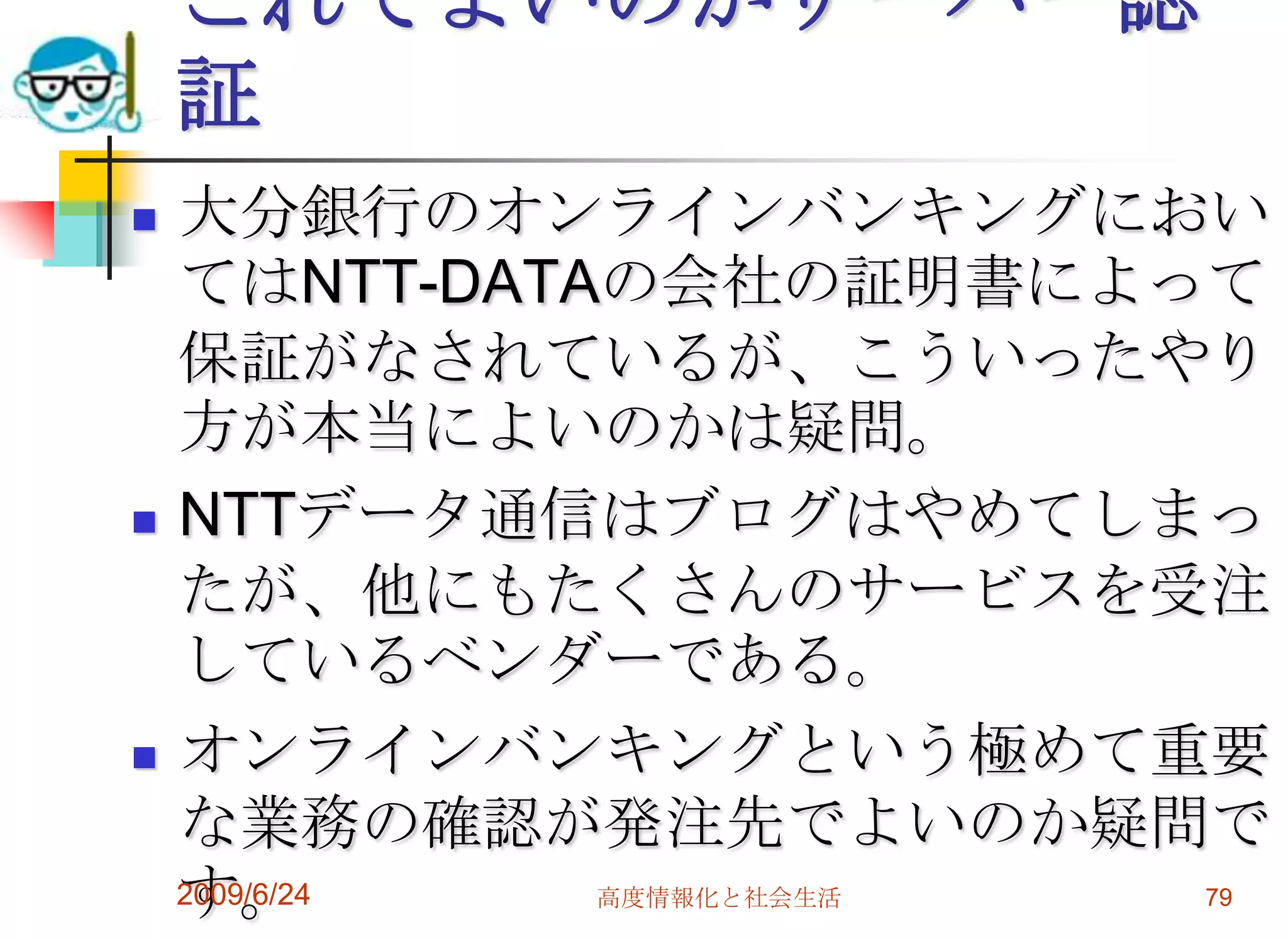 これでよいのかサーバー認証大分銀行のオンラインバンキングにおいてはNTT-DATAの会社の証明書によって保証がなされているが、こういったやり方が本当によいのかは疑問。NTTデータ通信はブログはやめてしまったが、他にもたくさんのサービスを受注しているベンダーである。オンラインバンキングという極めて重要な業務の確認が発注先でよいのか疑問です。2009/6/24高度情報化と社会生活79