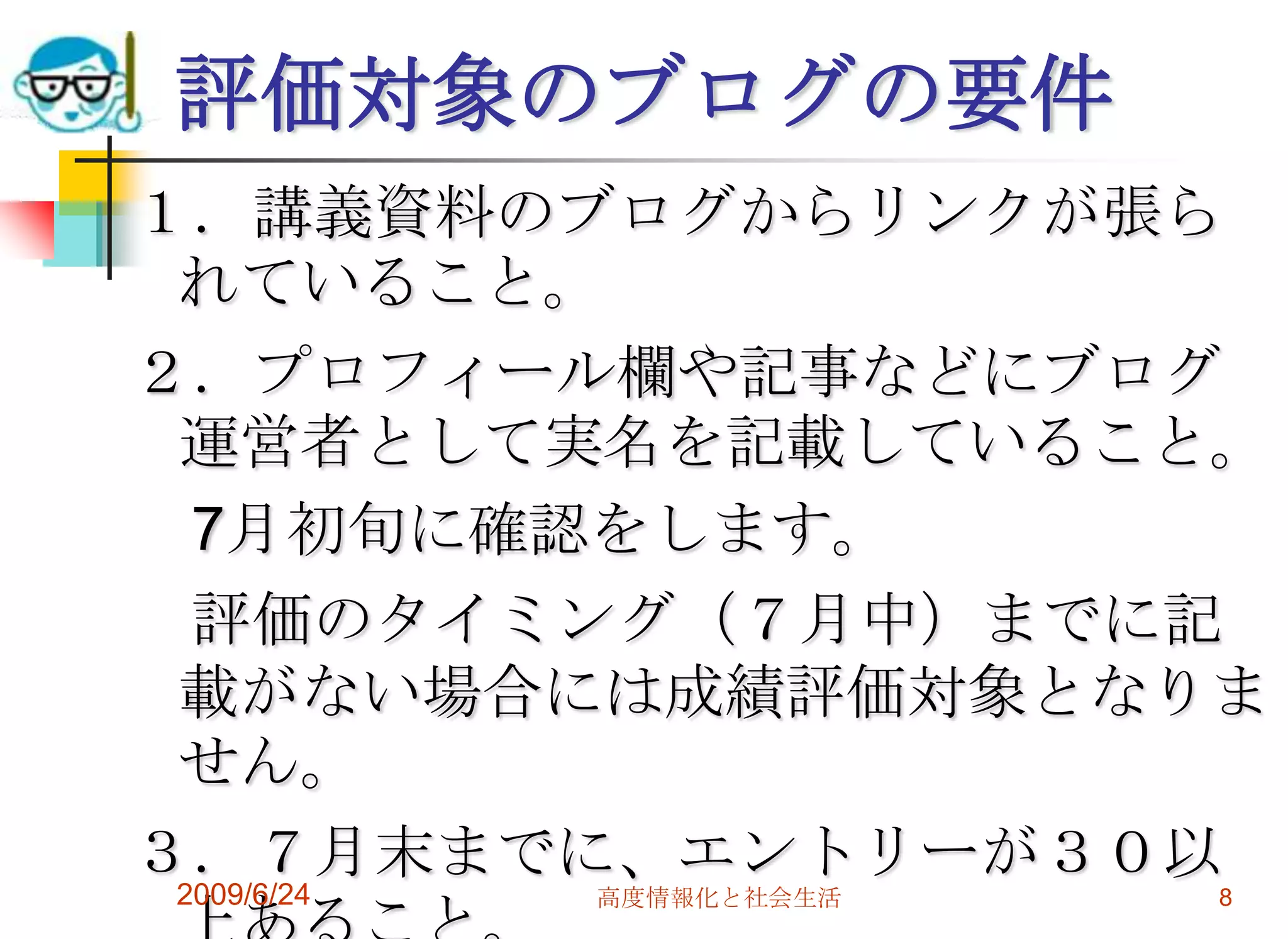 評価対象のブログの要件１．講義資料のブログからリンクが張られていること。２．プロフィール欄や記事などにブログ運営者として実名を記載していること。　7月初旬に確認をします。　評価のタイミング（７月中）までに記載がない場合には成績評価対象となりません。３．７月末までに、エントリーが３０以上あること。2009/6/24高度情報化と社会生活8