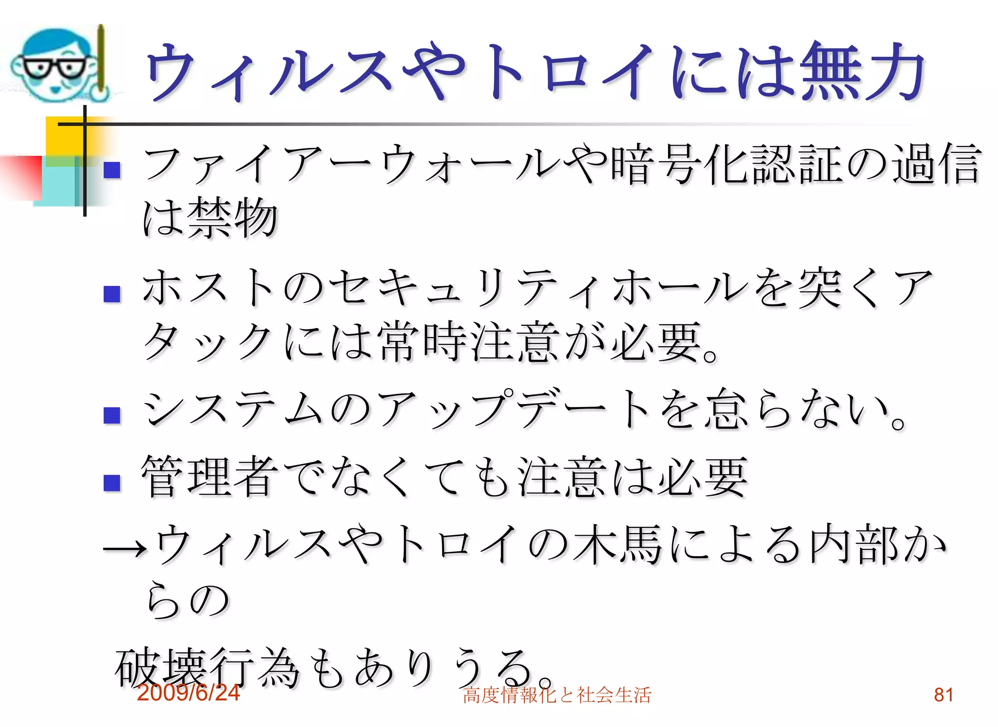 ウィルスやトロイには無力ファイアーウォールや暗号化認証の過信は禁物ホストのセキュリティホールを突くアタックには常時注意が必要。システムのアップデートを怠らない。管理者でなくても注意は必要->ウィルスやトロイの木馬による内部からの 破壊行為もありうる。2009/6/24高度情報化と社会生活81