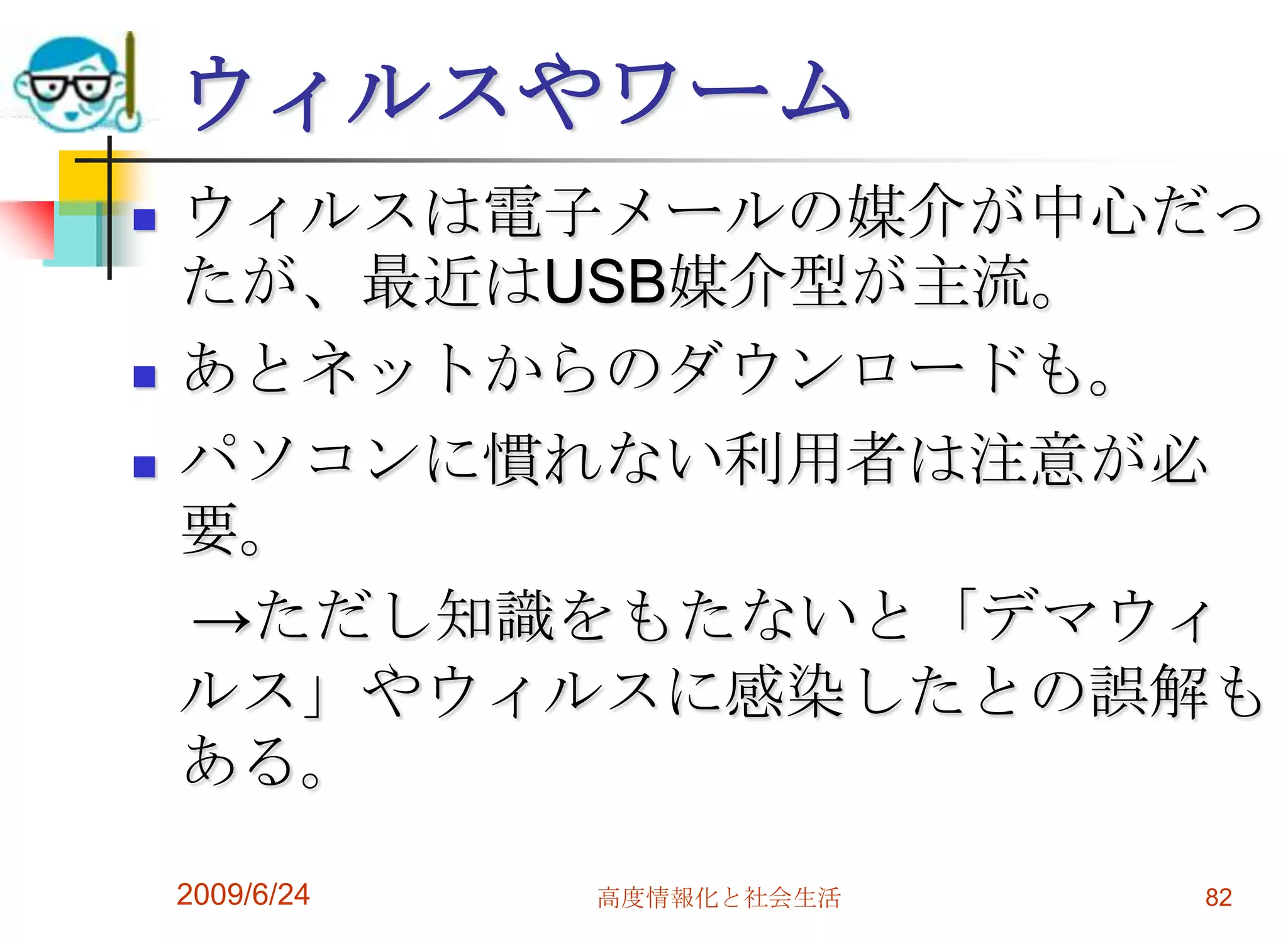 ウィルスやワームウィルスは電子メールの媒介が中心だったが、最近はUSB媒介型が主流。あとネットからのダウンロードも。パソコンに慣れない利用者は注意が必要。　->ただし知識をもたないと「デマウィルス」やウィルスに感染したとの誤解もある。2009/6/24高度情報化と社会生活82