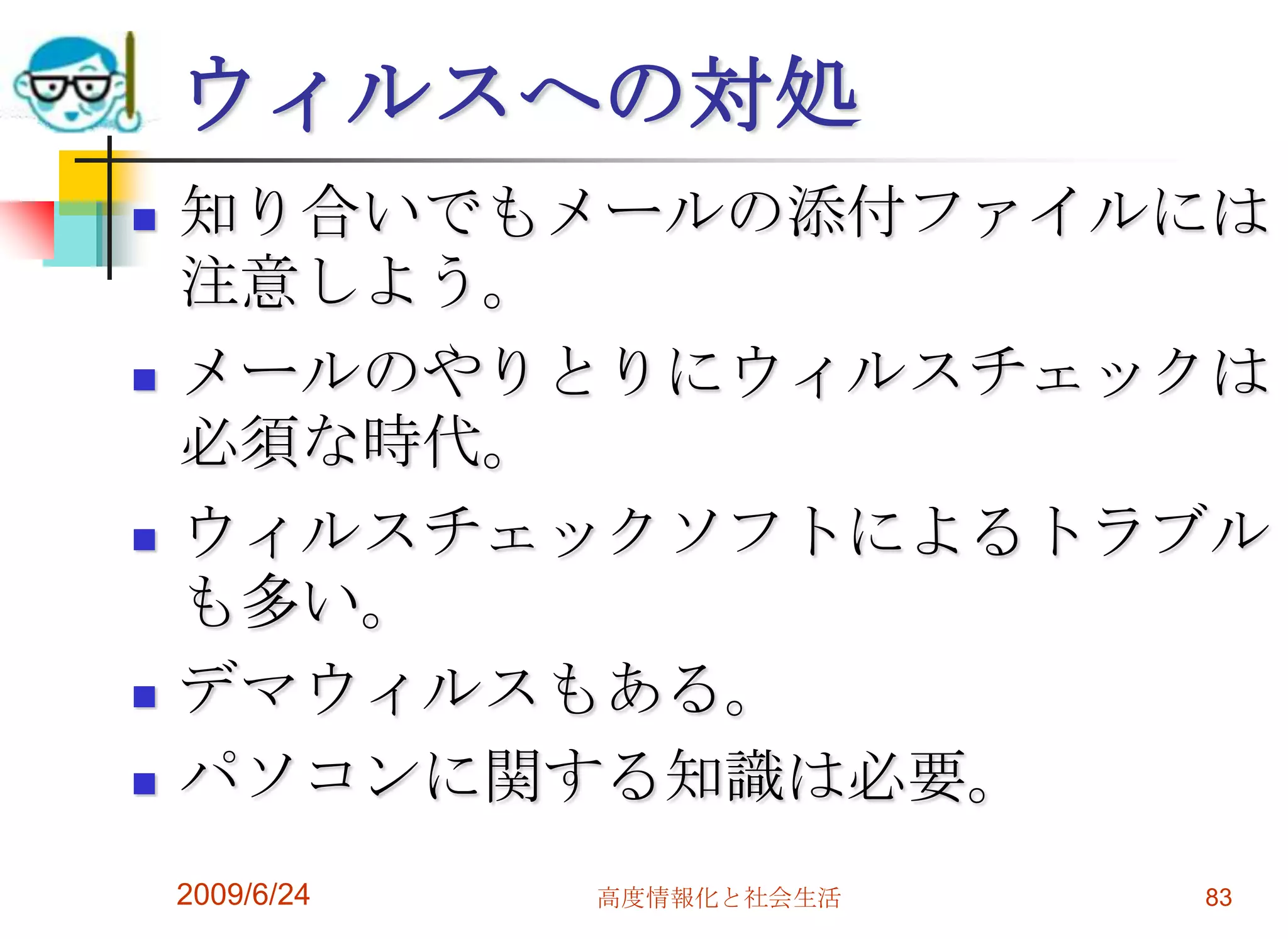 ウィルスへの対処知り合いでもメールの添付ファイルには注意しよう。メールのやりとりにウィルスチェックは必須な時代。ウィルスチェックソフトによるトラブルも多い。デマウィルスもある。パソコンに関する知識は必要。2009/6/24高度情報化と社会生活83