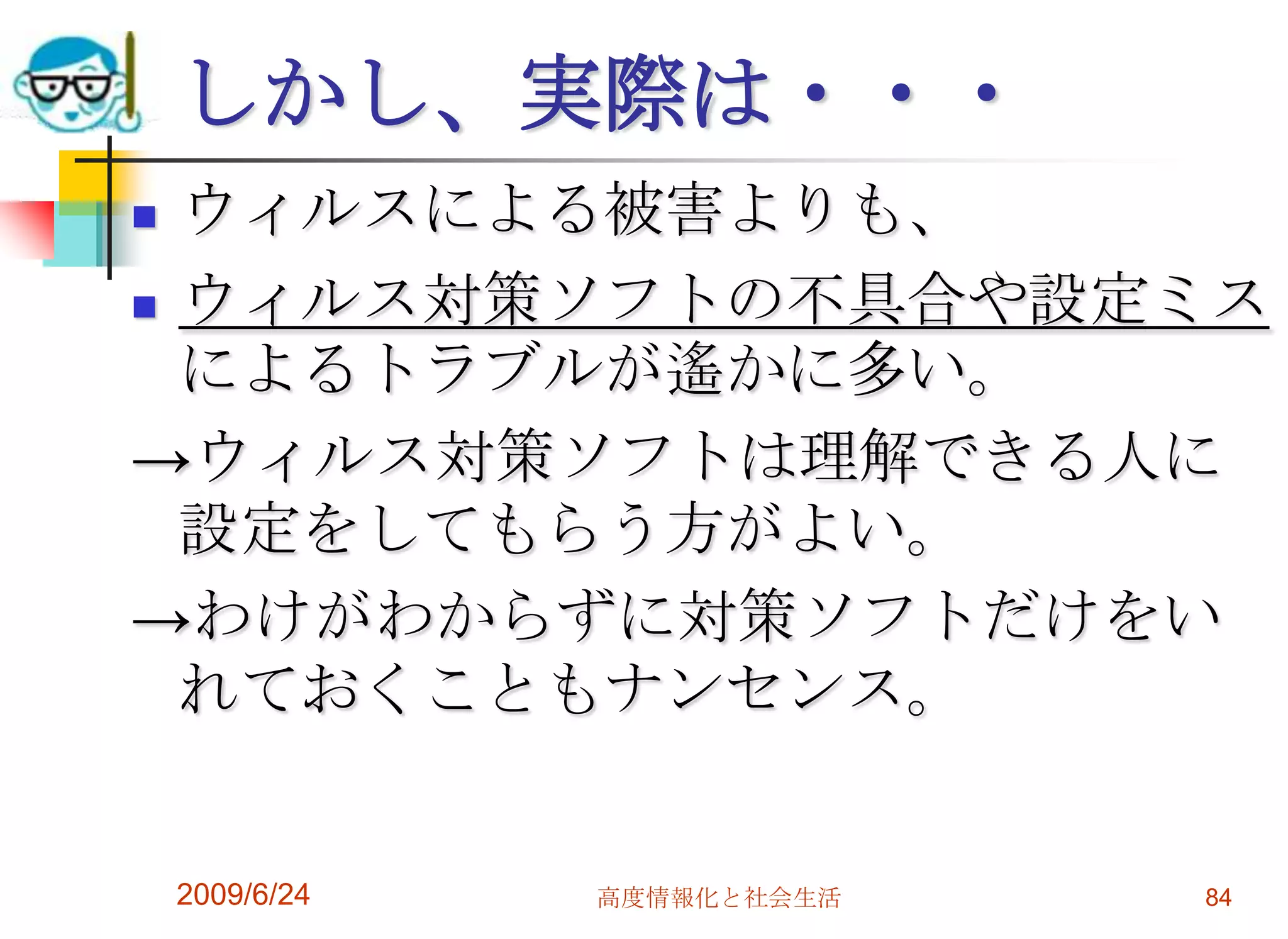 しかし、実際は・・・ウィルスによる被害よりも、ウィルス対策ソフトの不具合や設定ミスによるトラブルが遙かに多い。->ウィルス対策ソフトは理解できる人に設定をしてもらう方がよい。->わけがわからずに対策ソフトだけをいれておくこともナンセンス。2009/6/24高度情報化と社会生活84