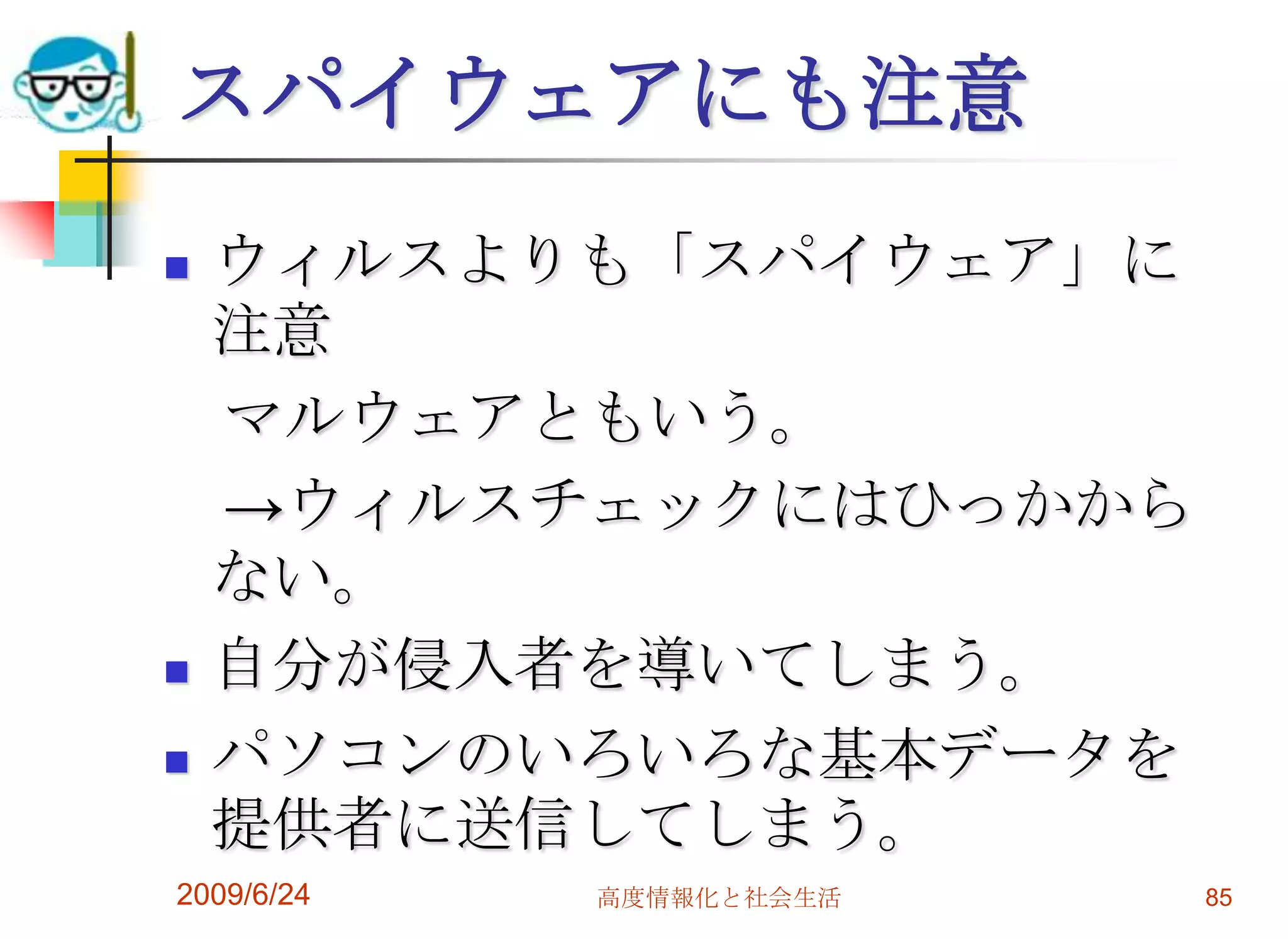 スパイウェアにも注意ウィルスよりも「スパイウェア」に注意　マルウェアともいう。　->ウィルスチェックにはひっかからない。自分が侵入者を導いてしまう。パソコンのいろいろな基本データを提供者に送信してしまう。2009/6/24高度情報化と社会生活85