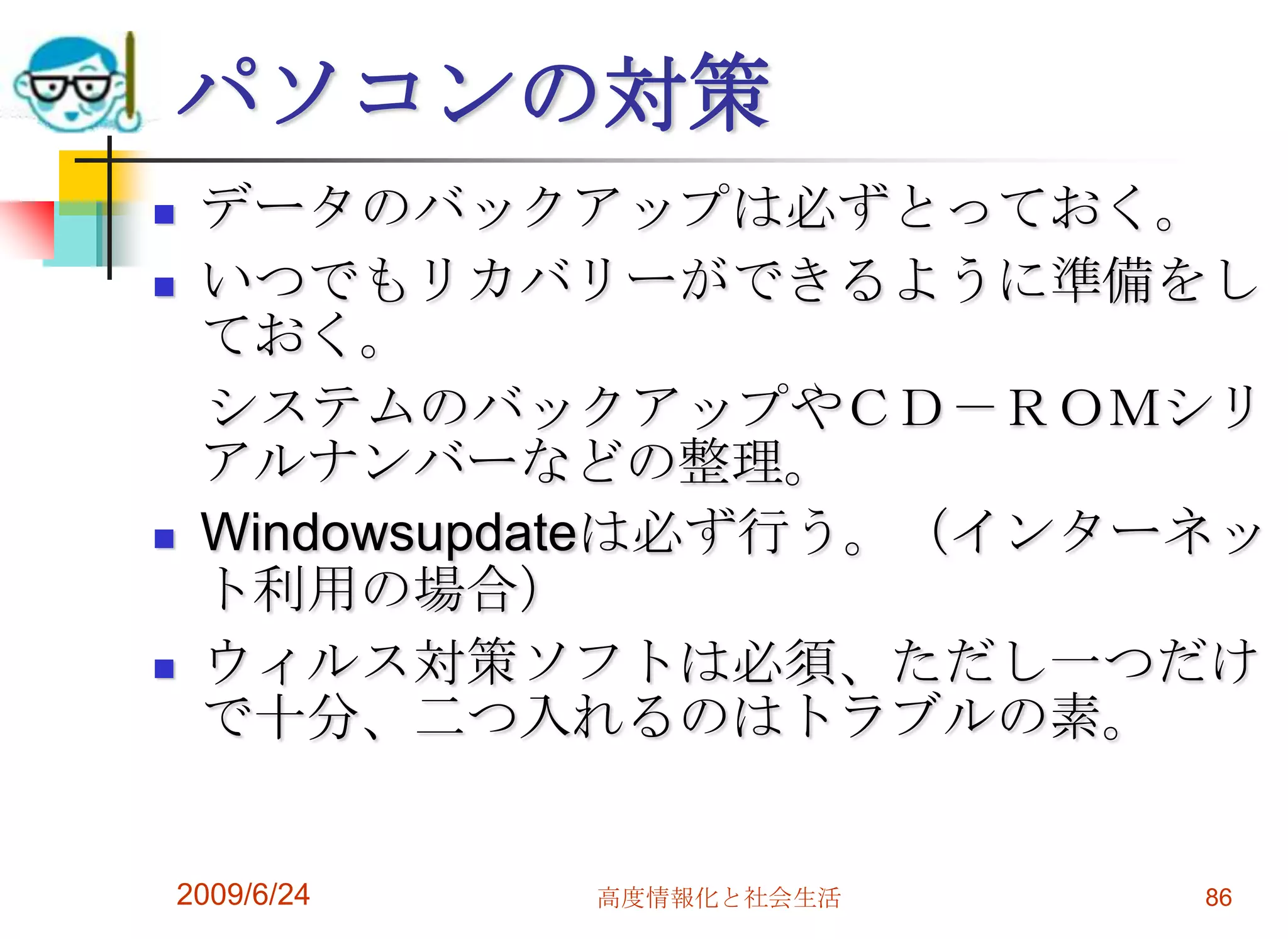 パソコンの対策データのバックアップは必ずとっておく。いつでもリカバリーができるように準備をしておく。　システムのバックアップやＣＤ－ＲＯＭシリアルナンバーなどの整理。Windowsupdateは必ず行う。（インターネット利用の場合）ウィルス対策ソフトは必須、ただし一つだけで十分、二つ入れるのはトラブルの素。2009/6/24高度情報化と社会生活86