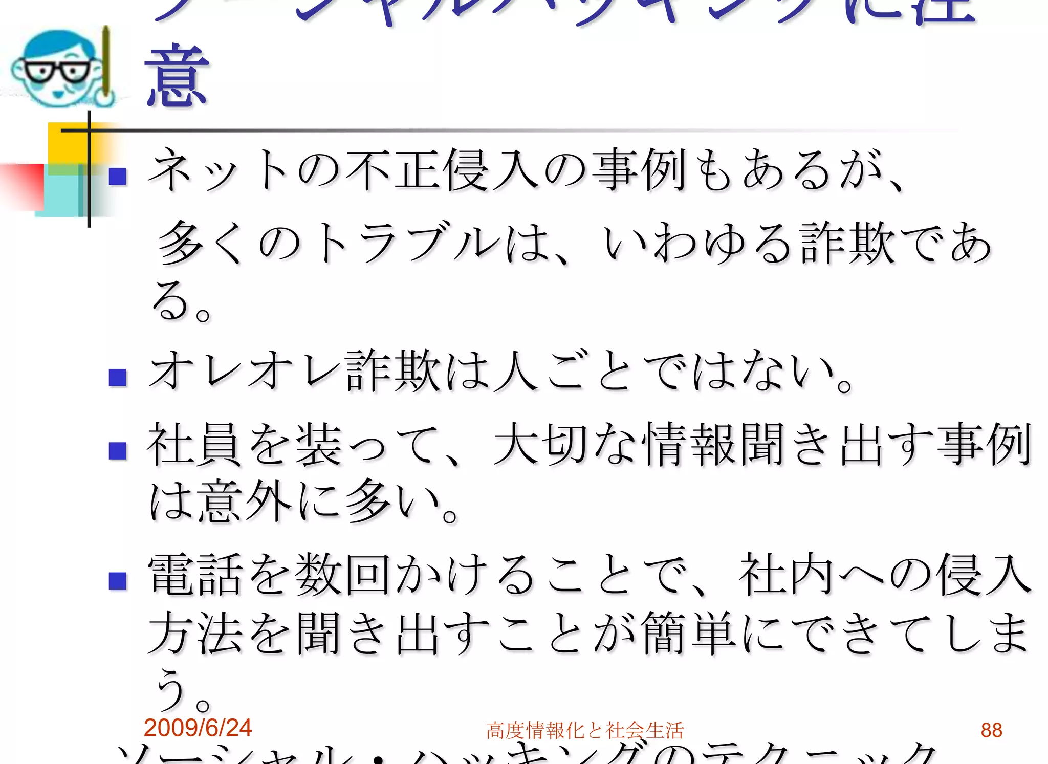 ソーシャルハッキングに注意ネットの不正侵入の事例もあるが、　多くのトラブルは、いわゆる詐欺である。オレオレ詐欺は人ごとではない。社員を装って、大切な情報聞き出す事例は意外に多い。電話を数回かけることで、社内への侵入方法を聞き出すことが簡単にできてしまう。ソーシャル・ハッキングのテクニック2009/6/24高度情報化と社会生活88