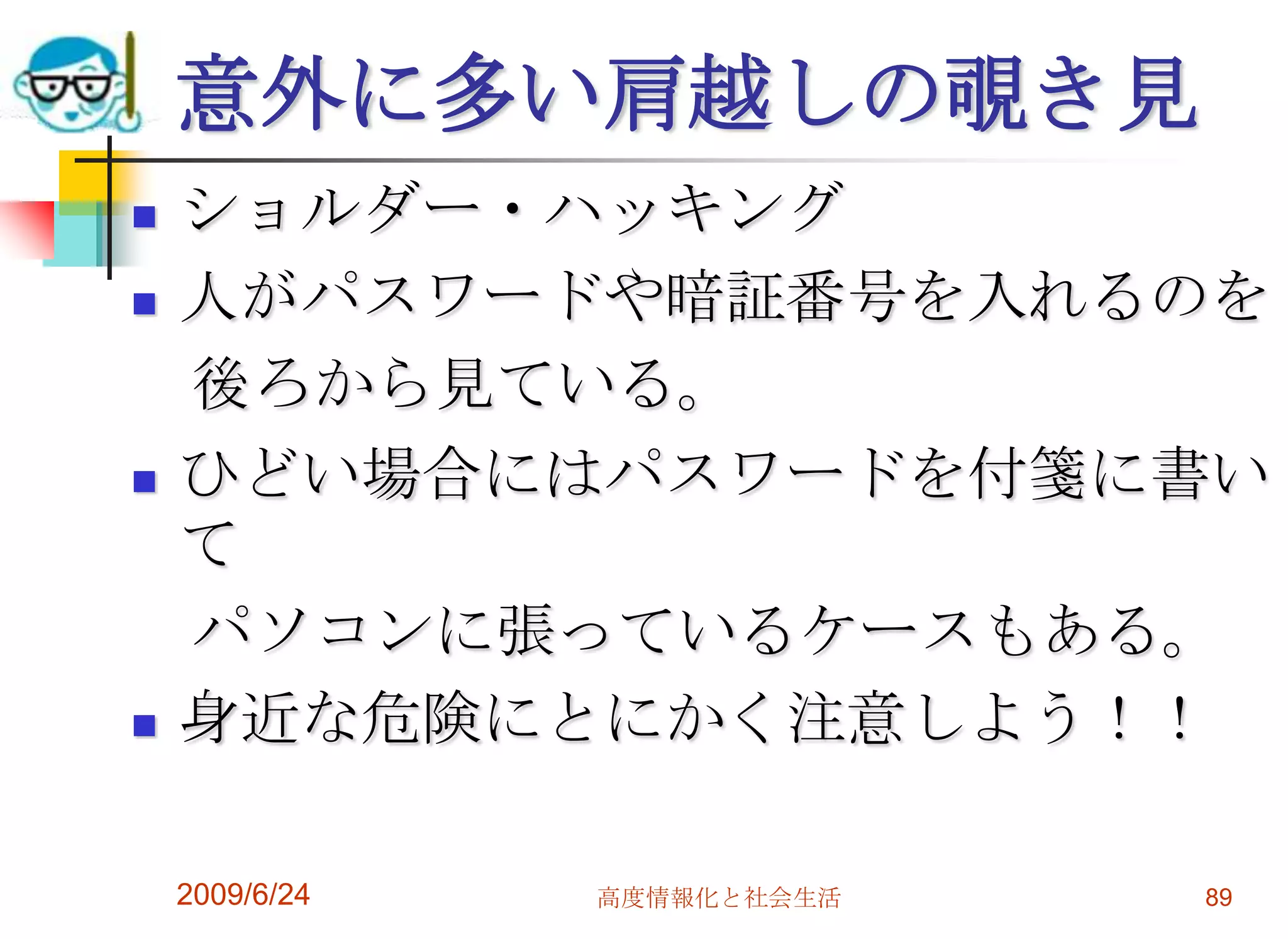 意外に多い肩越しの覗き見ショルダー・ハッキング人がパスワードや暗証番号を入れるのを　後ろから見ている。ひどい場合にはパスワードを付箋に書いて　パソコンに張っているケースもある。身近な危険にとにかく注意しよう！！2009/6/24高度情報化と社会生活89