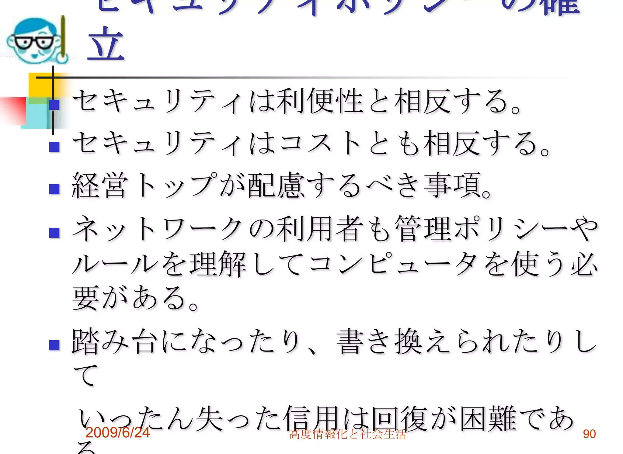 セキュリティポリシーの確立セキュリティは利便性と相反する。セキュリティはコストとも相反する。経営トップが配慮するべき事項。ネットワークの利用者も管理ポリシーやルールを理解してコンピュータを使う必要がある。踏み台になったり、書き換えられたりして　いったん失った信用は回復が困難である。自らトラブルに巻き込まれない為に。2009/6/24高度情報化と社会生活90