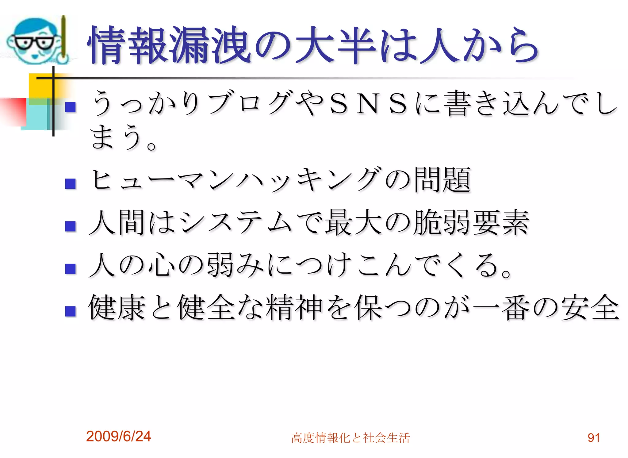 情報漏洩の大半は人からうっかりブログやＳＮＳに書き込んでしまう。ヒューマンハッキングの問題人間はシステムで最大の脆弱要素人の心の弱みにつけこんでくる。健康と健全な精神を保つのが一番の安全2009/6/24高度情報化と社会生活91