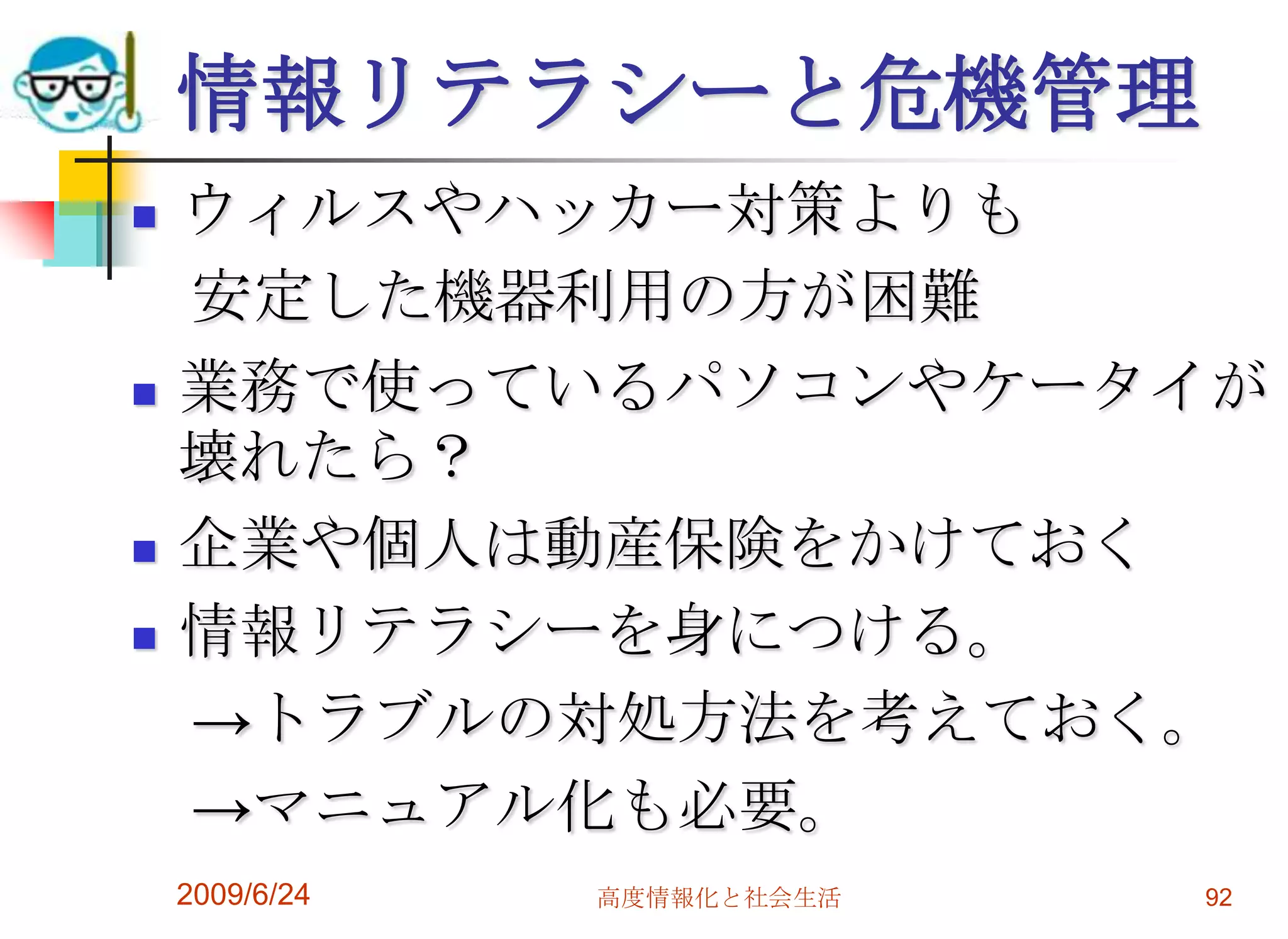 情報リテラシーと危機管理ウィルスやハッカー対策よりも　安定した機器利用の方が困難業務で使っているパソコンやケータイが壊れたら？企業や個人は動産保険をかけておく情報リテラシーを身につける。　->トラブルの対処方法を考えておく。　->マニュアル化も必要。2009/6/24高度情報化と社会生活92