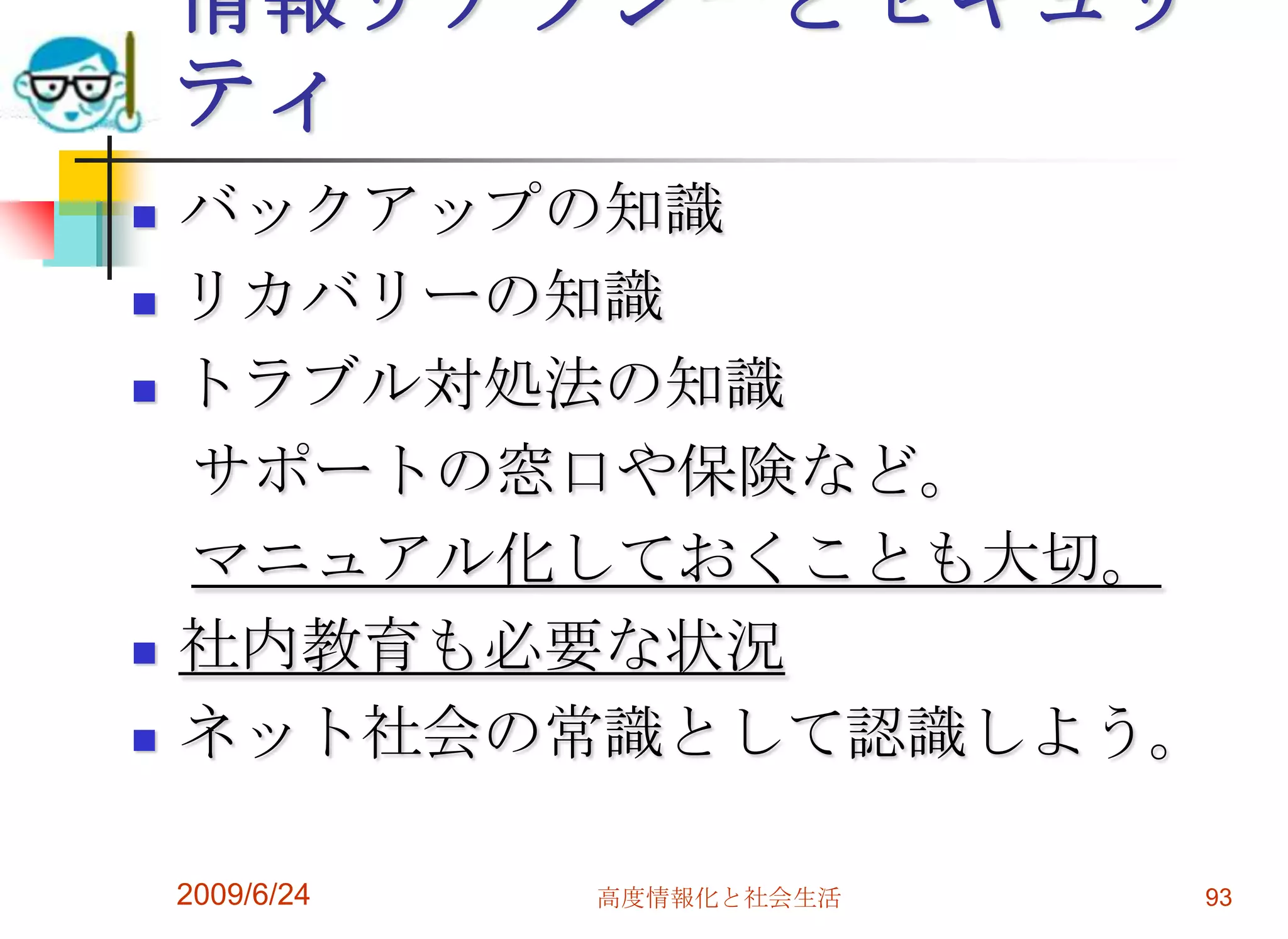 情報リテラシーとセキュリティバックアップの知識リカバリーの知識トラブル対処法の知識　サポートの窓口や保険など。　マニュアル化しておくことも大切。社内教育も必要な状況ネット社会の常識として認識しよう。2009/6/24高度情報化と社会生活93